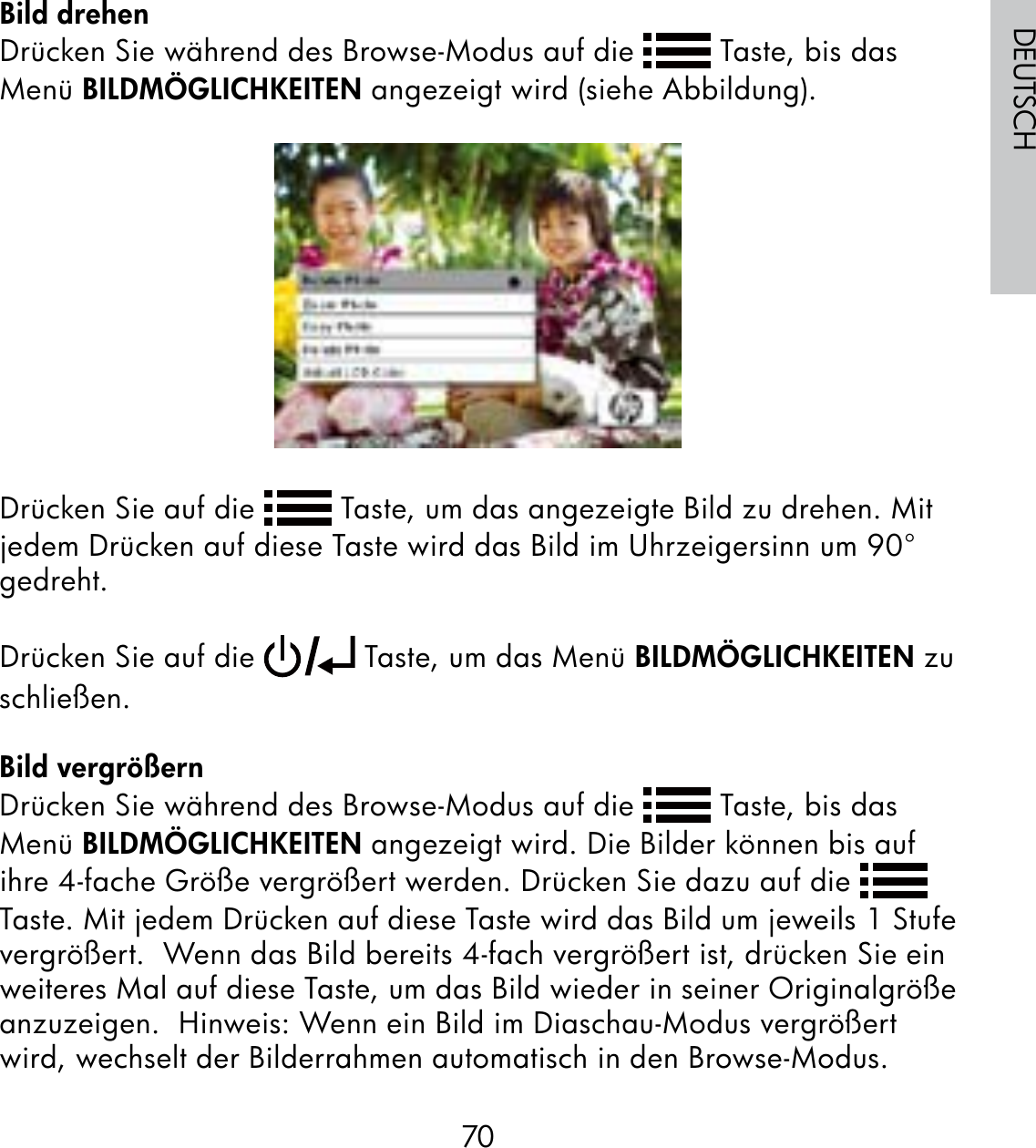 70DEUTSCHBild drehenDrücken Sie während des Browse-Modus auf die   Taste, bis das Menü BILDMÖGLICHKEITEN angezeigt wird (siehe Abbildung).Drücken Sie auf die   Taste, um das angezeigte Bild zu drehen. Mit jedem Drücken auf diese Taste wird das Bild im Uhrzeigersinn um 90° gedreht. Drücken Sie auf die   Taste, um das Menü BILDMÖGLICHKEITEN zu schließen.Bild vergrößernDrücken Sie während des Browse-Modus auf die   Taste, bis das Menü BILDMÖGLICHKEITEN angezeigt wird. Die Bilder können bis auf ihre 4-fache Größe vergrößert werden. Drücken Sie dazu auf die   Taste. Mit jedem Drücken auf diese Taste wird das Bild um jeweils 1 Stufe vergrößert.  Wenn das Bild bereits 4-fach vergrößert ist, drücken Sie ein weiteres Mal auf diese Taste, um das Bild wieder in seiner Originalgröße anzuzeigen.  Hinweis: Wenn ein Bild im Diaschau-Modus vergrößert wird, wechselt der Bilderrahmen automatisch in den Browse-Modus.