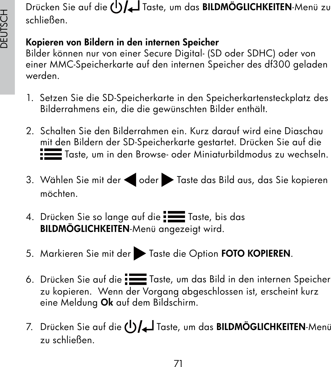 71DEUTSCHDrücken Sie auf die   Taste, um das BILDMÖGLICHKEITEN-Menü zu schließen.Kopieren von Bildern in den internen SpeicherBilder können nur von einer Secure Digital- (SD oder SDHC) oder von einer MMC-Speicherkarte auf den internen Speicher des df300 geladen werden.1.  Setzen Sie die SD-Speicherkarte in den Speicherkartensteckplatz des Bilderrahmens ein, die die gewünschten Bilder enthält.2.  Schalten Sie den Bilderrahmen ein. Kurz darauf wird eine Diaschau mit den Bildern der SD-Speicherkarte gestartet. Drücken Sie auf die  Taste, um in den Browse- oder Miniaturbildmodus zu wechseln.3.  Wählen Sie mit der   oder   Taste das Bild aus, das Sie kopieren möchten.4.  Drücken Sie so lange auf die   Taste, bis das BILDMÖGLICHKEITEN-Menü angezeigt wird.5.  Markieren Sie mit der   Taste die Option FOTO KOPIEREN.6.  Drücken Sie auf die   Taste, um das Bild in den internen Speicher zu kopieren.  Wenn der Vorgang abgeschlossen ist, erscheint kurz eine Meldung Ok auf dem Bildschirm.7.  Drücken Sie auf die   Taste, um das BILDMÖGLICHKEITEN-Menü zu schließen. 