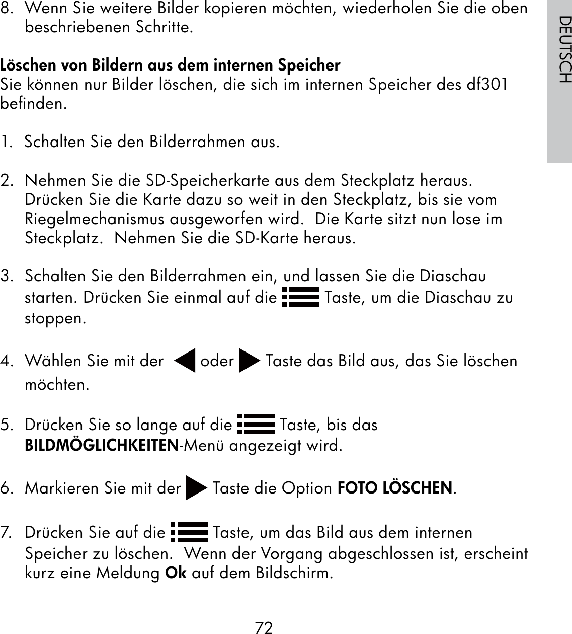 72DEUTSCH8.  Wenn Sie weitere Bilder kopieren möchten, wiederholen Sie die oben beschriebenen Schritte.Löschen von Bildern aus dem internen SpeicherSie können nur Bilder löschen, die sich im internen Speicher des df301 beﬁnden.1.  Schalten Sie den Bilderrahmen aus.2.  Nehmen Sie die SD-Speicherkarte aus dem Steckplatz heraus. Drücken Sie die Karte dazu so weit in den Steckplatz, bis sie vom Riegelmechanismus ausgeworfen wird.  Die Karte sitzt nun lose im Steckplatz.  Nehmen Sie die SD-Karte heraus.3.  Schalten Sie den Bilderrahmen ein, und lassen Sie die Diaschau starten. Drücken Sie einmal auf die   Taste, um die Diaschau zu stoppen.  4.  Wählen Sie mit der    oder   Taste das Bild aus, das Sie löschen möchten.5.  Drücken Sie so lange auf die   Taste, bis das BILDMÖGLICHKEITEN-Menü angezeigt wird.6.  Markieren Sie mit der   Taste die Option FOTO LÖSCHEN.7.  Drücken Sie auf die   Taste, um das Bild aus dem internen Speicher zu löschen.  Wenn der Vorgang abgeschlossen ist, erscheint kurz eine Meldung Ok auf dem Bildschirm.