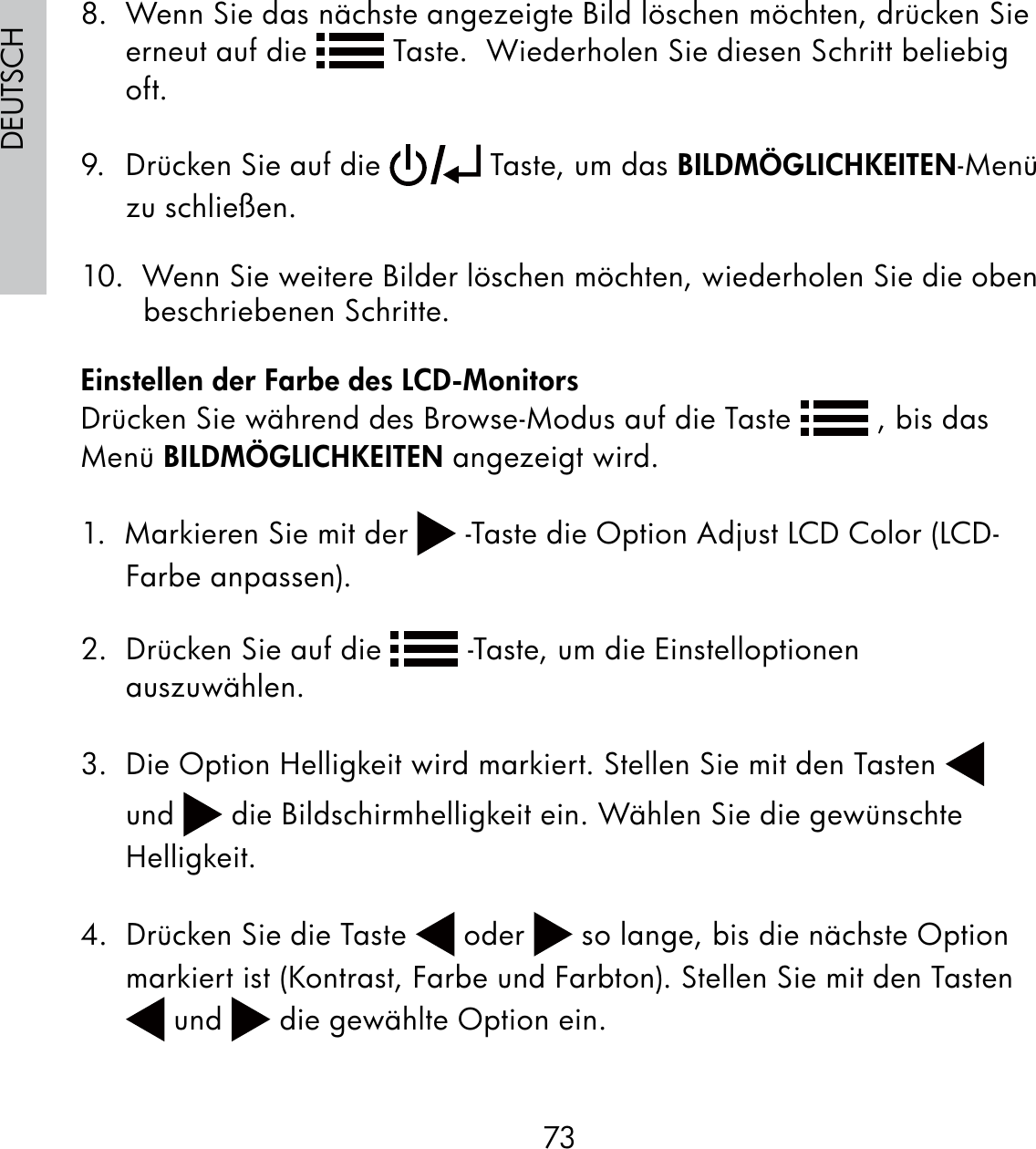 73DEUTSCH8.  Wenn Sie das nächste angezeigte Bild löschen möchten, drücken Sie erneut auf die   Taste.  Wiederholen Sie diesen Schritt beliebig oft.9.  Drücken Sie auf die   Taste, um das BILDMÖGLICHKEITEN-Menü zu schließen.10.  Wenn Sie weitere Bilder löschen möchten, wiederholen Sie die oben beschriebenen Schritte.Einstellen der Farbe des LCD-MonitorsDrücken Sie während des Browse-Modus auf die Taste   , bis das Menü BILDMÖGLICHKEITEN angezeigt wird.1.  Markieren Sie mit der   -Taste die Option Adjust LCD Color (LCD-Farbe anpassen).2.  Drücken Sie auf die   -Taste, um die Einstelloptionen auszuwählen.3.  Die Option Helligkeit wird markiert. Stellen Sie mit den Tasten   und   die Bildschirmhelligkeit ein. Wählen Sie die gewünschte Helligkeit.4.  Drücken Sie die Taste   oder   so lange, bis die nächste Option markiert ist (Kontrast, Farbe und Farbton). Stellen Sie mit den Tasten  und   die gewählte Option ein.