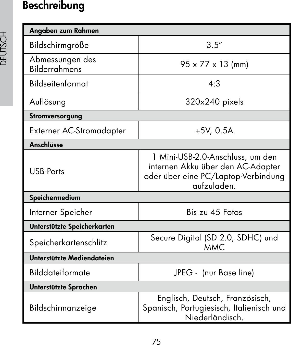 75DEUTSCHAngaben zum RahmenBildschirmgröße 3.5”Abmessungen des Bilderrahmens 95 x 77 x 13 (mm)Bildseitenformat 4:3Auflösung 320x240 pixelsStromversorgungExterner AC-Stromadapter +5V, 0.5A AnschlüsseUSB-Ports1 Mini-USB-2.0-Anschluss, um den internen Akku über den AC-Adapter oder über eine PC/Laptop-Verbindung aufzuladen.SpeichermediumInterner Speicher Bis zu 45 FotosUnterstützte SpeicherkartenSpeicherkartenschlitz Secure Digital (SD 2.0, SDHC) und MMCUnterstützte MediendateienBilddateiformate  JPEG -  (nur Base line)Unterstützte SprachenBildschirmanzeige Englisch, Deutsch, Französisch, Spanisch, Portugiesisch, Italienisch und Niederländisch.Beschreibung