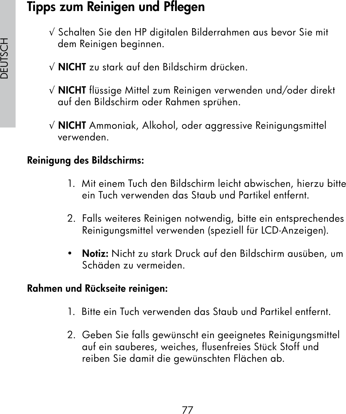 77DEUTSCH√ Schalten Sie den HP digitalen Bilderrahmen aus bevor Sie mit dem Reinigen beginnen.√ NICHT zu stark auf den Bildschirm drücken.√ NICHT flüssige Mittel zum Reinigen verwenden und/oder direkt auf den Bildschirm oder Rahmen sprühen.√ NICHT Ammoniak, Alkohol, oder aggressive Reinigungsmittel verwenden.Reinigung des Bildschirms:1.  Mit einem Tuch den Bildschirm leicht abwischen, hierzu bitte ein Tuch verwenden das Staub und Partikel entfernt.2.  Falls weiteres Reinigen notwendig, bitte ein entsprechendes Reinigungsmittel verwenden (speziell für LCD-Anzeigen).•   Notiz: Nicht zu stark Druck auf den Bildschirm ausüben, um Schäden zu vermeiden.Rahmen und Rückseite reinigen:1.  Bitte ein Tuch verwenden das Staub und Partikel entfernt.2.  Geben Sie falls gewünscht ein geeignetes Reinigungsmittel auf ein sauberes, weiches, flusenfreies Stück Stoff und reiben Sie damit die gewünschten Flächen ab.Tipps zum Reinigen und Pflegen