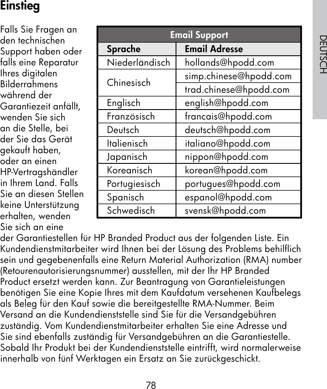 78DEUTSCHFalls Sie Fragen an den technischen Support haben oder falls eine Reparatur Ihres digitalen Bilderrahmens während der Garantiezeit anfällt, wenden Sie sich an die Stelle, bei der Sie das Gerät gekauft haben, oder an einen HP-Vertragshändler in Ihrem Land. Falls Sie an diesen Stellen keine Unterstützung erhalten, wenden Sie sich an eine der Garantiestellen für HP Branded Product aus der folgenden Liste. Ein Kundendienstmitarbeiter wird Ihnen bei der Lösung des Problems behilflich sein und gegebenenfalls eine Return Material Authorization (RMA) number (Retourenautorisierungsnummer) ausstellen, mit der Ihr HP Branded Product ersetzt werden kann. Zur Beantragung von Garantieleistungen benötigen Sie eine Kopie Ihres mit dem Kaufdatum versehenen Kaufbelegs als Beleg für den Kauf sowie die bereitgestellte RMA-Nummer. Beim Versand an die Kundendienststelle sind Sie für die Versandgebühren zuständig. Vom Kundendienstmitarbeiter erhalten Sie eine Adresse und Sie sind ebenfalls zuständig für Versandgebühren an die Garantiestelle. Sobald Ihr Produkt bei der Kundendienststelle eintrifft, wird normalerweise innerhalb von fünf Werktagen ein Ersatz an Sie zurückgeschickt.Email SupportSprache Email AdresseNiederländisch hollands@hpodd.comChinesisch simp.chinese@hpodd.comtrad.chinese@hpodd.comEnglisch english@hpodd.comFranzösisch francais@hpodd.comDeutsch deutsch@hpodd.comItalienisch italiano@hpodd.comJapanisch nippon@hpodd.comKoreanisch korean@hpodd.comPortugiesisch portugues@hpodd.comSpanisch espanol@hpodd.comSchwedisch svensk@hpodd.comEinstieg