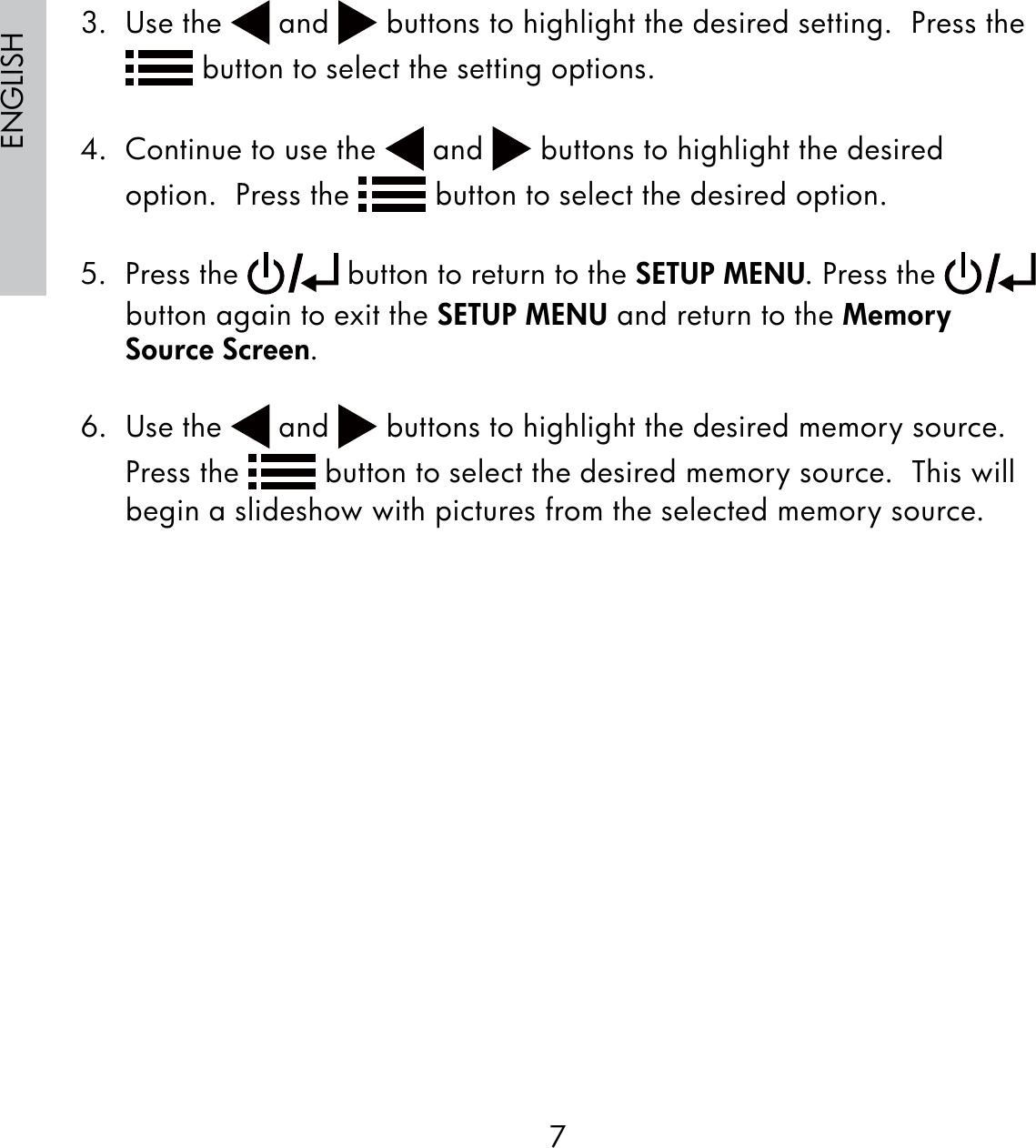 7ENGLISH3. Use the   and   buttons to highlight the desired setting.  Press the  button to select the setting options. 4.  Continue to use the   and   buttons to highlight the desired option.  Press the   button to select the desired option.5. Press the   button to return to the SETUP MENU. Press the   button again to exit the SETUP MENU and return to the Memory Source Screen.6. Use the   and   buttons to highlight the desired memory source.  Press the   button to select the desired memory source.  This will begin a slideshow with pictures from the selected memory source.