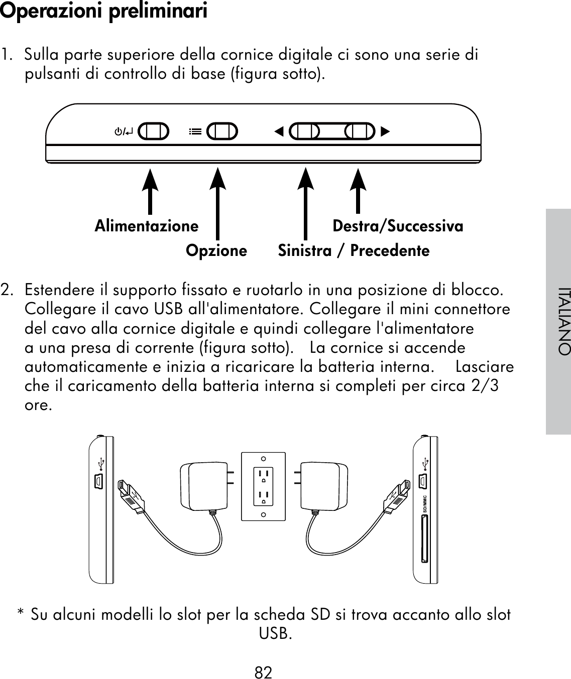 82ITALIANO1.  Sulla parte superiore della cornice digitale ci sono una serie di pulsanti di controllo di base (figura sotto).                                                              2.  Estendere il supporto fissato e ruotarlo in una posizione di blocco. Collegare il cavo USB all&apos;alimentatore. Collegare il mini connettore del cavo alla cornice digitale e quindi collegare l&apos;alimentatore a una presa di corrente (figura sotto).   La cornice si accende automaticamente e inizia a ricaricare la batteria interna.    Lasciare che il caricamento della batteria interna si completi per circa 2/3 ore.* Su alcuni modelli lo slot per la scheda SD si trova accanto allo slot USB.AlimentazioneOpzione Sinistra / PrecedenteDestra/SuccessivaOperazioni preliminari