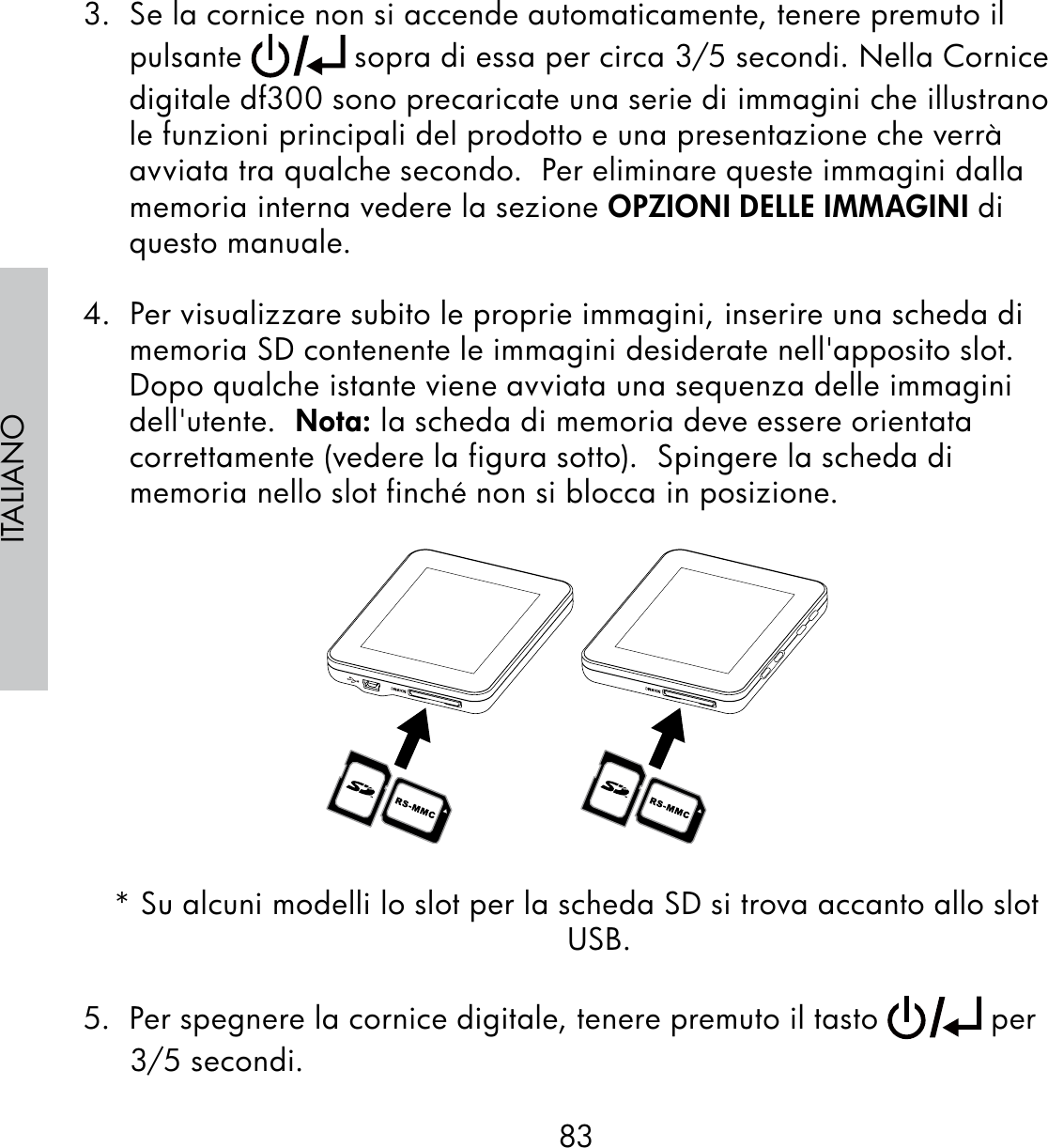 83ITALIANO3.  Se la cornice non si accende automaticamente, tenere premuto il pulsante   sopra di essa per circa 3/5 secondi. Nella Cornice digitale df300 sono precaricate una serie di immagini che illustrano le funzioni principali del prodotto e una presentazione che verrà avviata tra qualche secondo.  Per eliminare queste immagini dalla memoria interna vedere la sezione OPZIONI DELLE IMMAGINI di questo manuale.4.  Per visualizzare subito le proprie immagini, inserire una scheda di memoria SD contenente le immagini desiderate nell&apos;apposito slot. Dopo qualche istante viene avviata una sequenza delle immagini dell&apos;utente.  Nota: la scheda di memoria deve essere orientata correttamente (vedere la figura sotto).  Spingere la scheda di memoria nello slot finché non si blocca in posizione.* Su alcuni modelli lo slot per la scheda SD si trova accanto allo slot USB.5.  Per spegnere la cornice digitale, tenere premuto il tasto   per 3/5 secondi.