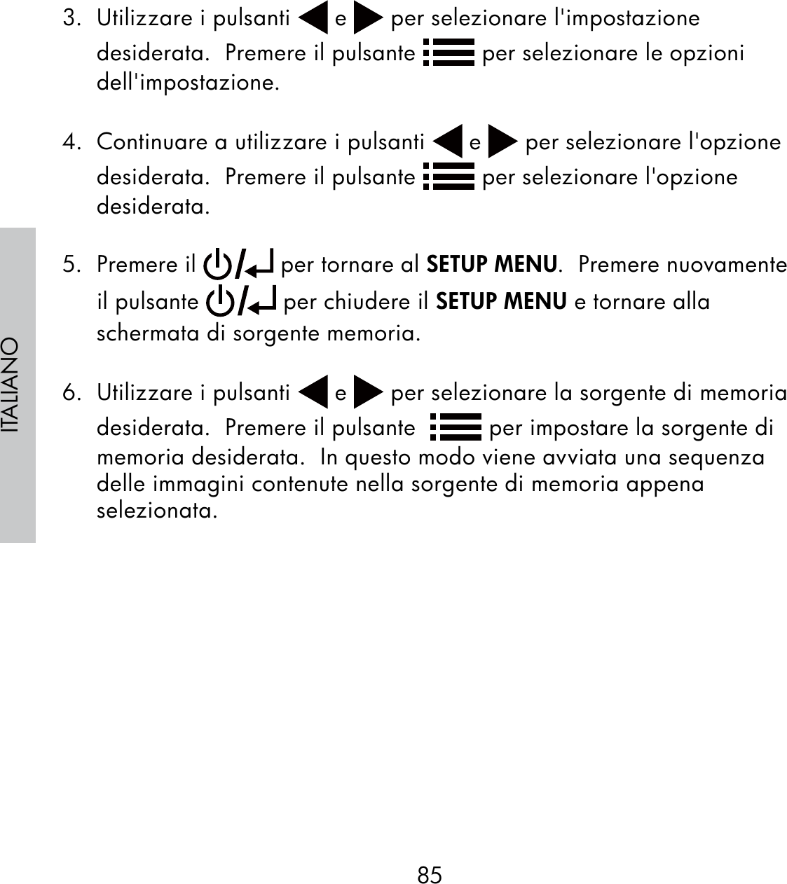 85ITALIANO3.  Utilizzare i pulsanti   e   per selezionare l&apos;impostazione desiderata.  Premere il pulsante   per selezionare le opzioni dell&apos;impostazione.  4.  Continuare a utilizzare i pulsanti   e   per selezionare l&apos;opzione desiderata.  Premere il pulsante   per selezionare l&apos;opzione desiderata.5. Premere il   per tornare al SETUP MENU.  Premere nuovamente il pulsante   per chiudere il SETUP MENU e tornare alla schermata di sorgente memoria.6.  Utilizzare i pulsanti   e   per selezionare la sorgente di memoria desiderata.  Premere il pulsante    per impostare la sorgente di memoria desiderata.  In questo modo viene avviata una sequenza delle immagini contenute nella sorgente di memoria appena selezionata.
