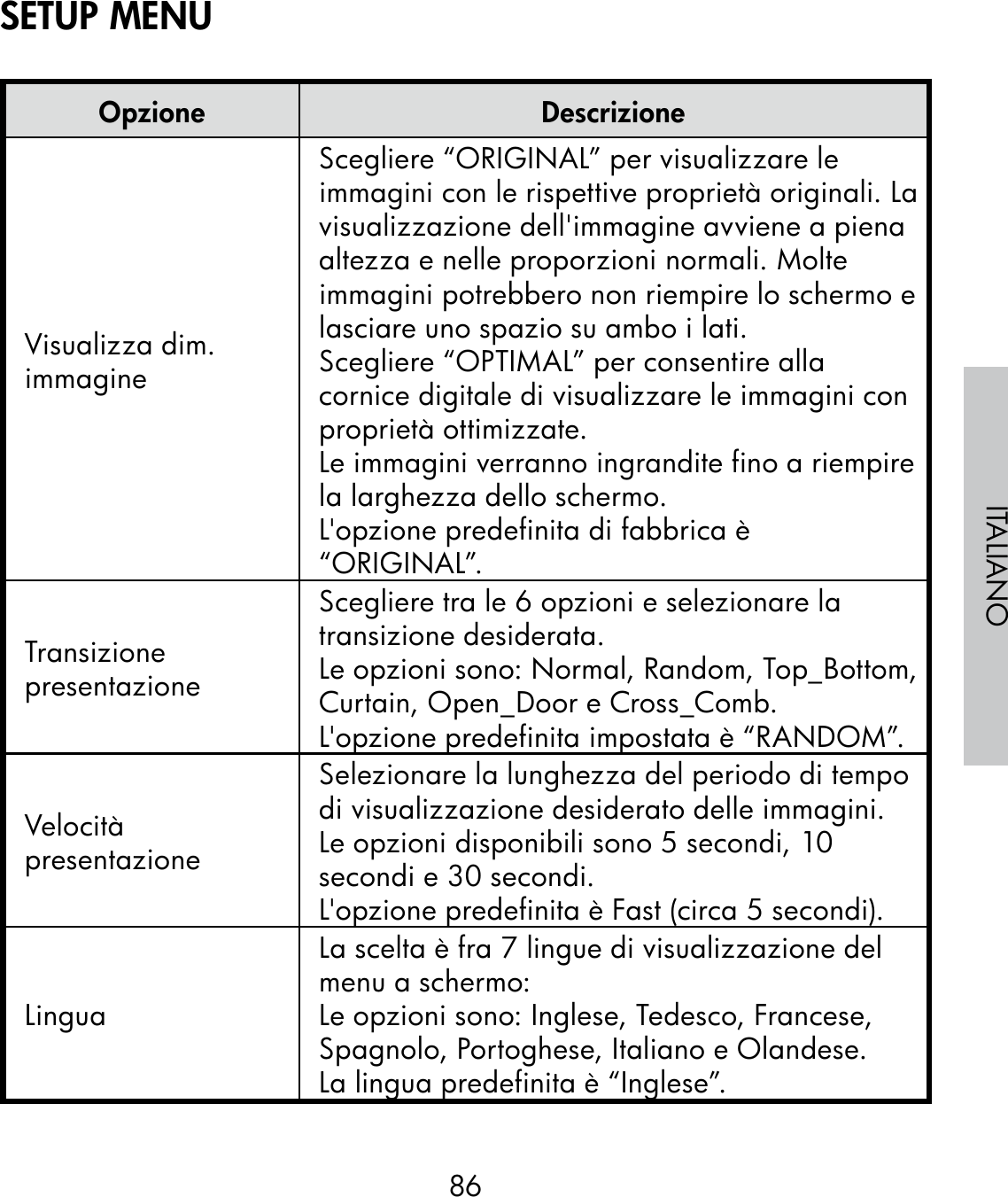 86ITALIANOOpzione DescrizioneVisualizza dim. immagineScegliere “ORIGINAL” per visualizzare le immagini con le rispettive proprietà originali. La visualizzazione dell&apos;immagine avviene a piena altezza e nelle proporzioni normali. Molte immagini potrebbero non riempire lo schermo e lasciare uno spazio su ambo i lati.Scegliere “OPTIMAL” per consentire alla cornice digitale di visualizzare le immagini con proprietà ottimizzate.Le immagini verranno ingrandite fino a riempire la larghezza dello schermo.L&apos;opzione predefinita di fabbrica è “ORIGINAL”.Transizione presentazioneScegliere tra le 6 opzioni e selezionare la transizione desiderata.  Le opzioni sono: Normal, Random, Top_Bottom, Curtain, Open_Door e Cross_Comb.L&apos;opzione predefinita impostata è “RANDOM”.Velocità presentazioneSelezionare la lunghezza del periodo di tempo di visualizzazione desiderato delle immagini.Le opzioni disponibili sono 5 secondi, 10 secondi e 30 secondi.L&apos;opzione predefinita è Fast (circa 5 secondi).LinguaLa scelta è fra 7 lingue di visualizzazione del menu a schermo:Le opzioni sono: Inglese, Tedesco, Francese, Spagnolo, Portoghese, Italiano e Olandese.La lingua predefinita è “Inglese”.SETUP MENU