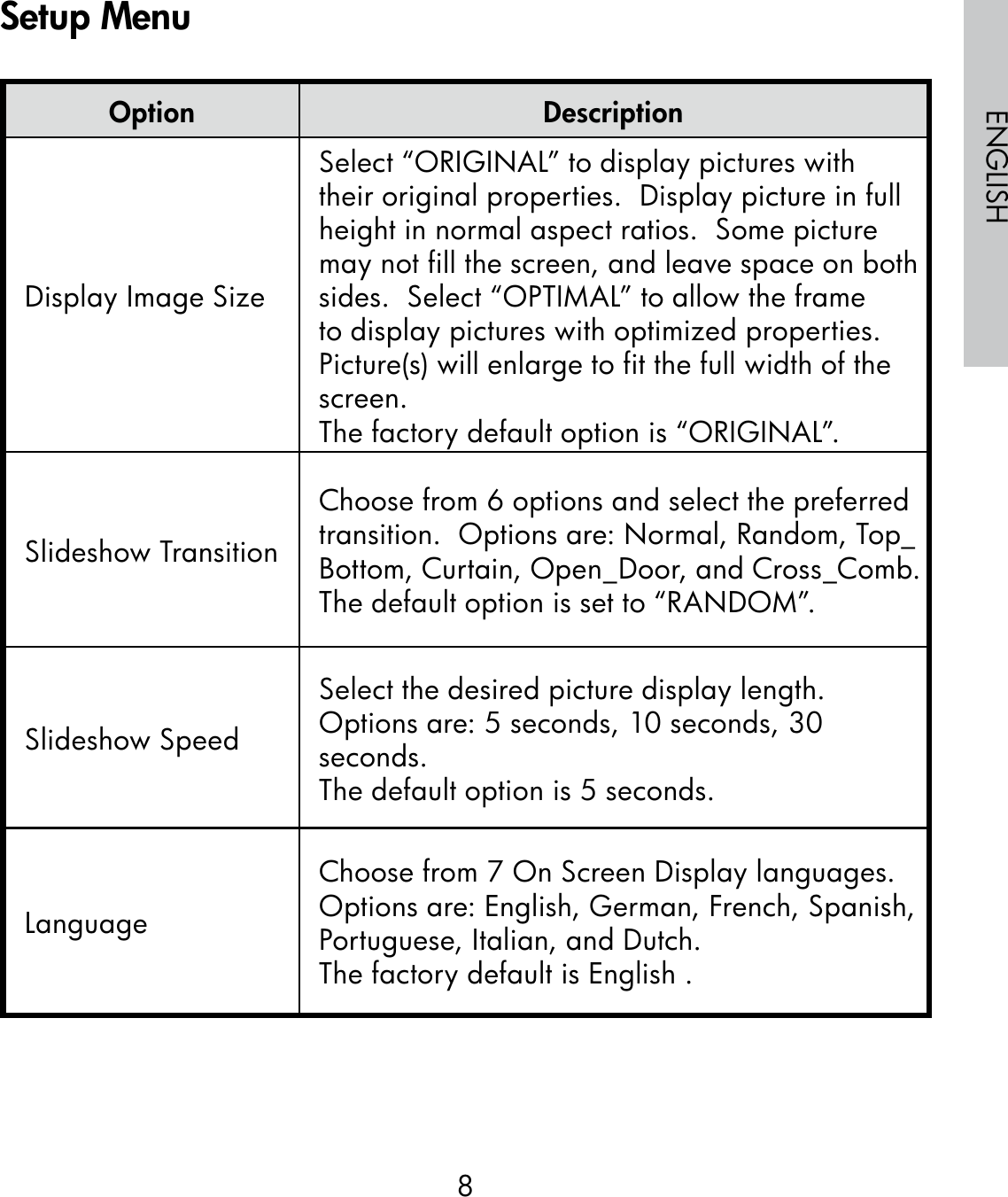 8ENGLISHOption DescriptionDisplay Image SizeSelect “ORIGINAL” to display pictures with their original properties.  Display picture in full height in normal aspect ratios.  Some picture may not fill the screen, and leave space on both sides.  Select “OPTIMAL” to allow the frame to display pictures with optimized properties.  Picture(s) will enlarge to fit the full width of the screen.The factory default option is “ORIGINAL”.Slideshow TransitionChoose from 6 options and select the preferred transition.  Options are: Normal, Random, Top_Bottom, Curtain, Open_Door, and Cross_Comb.The default option is set to “RANDOM”.Slideshow SpeedSelect the desired picture display length.  Options are: 5 seconds, 10 seconds, 30 seconds.The default option is 5 seconds.LanguageChoose from 7 On Screen Display languages.  Options are: English, German, French, Spanish, Portuguese, Italian, and Dutch.The factory default is English .Setup Menu