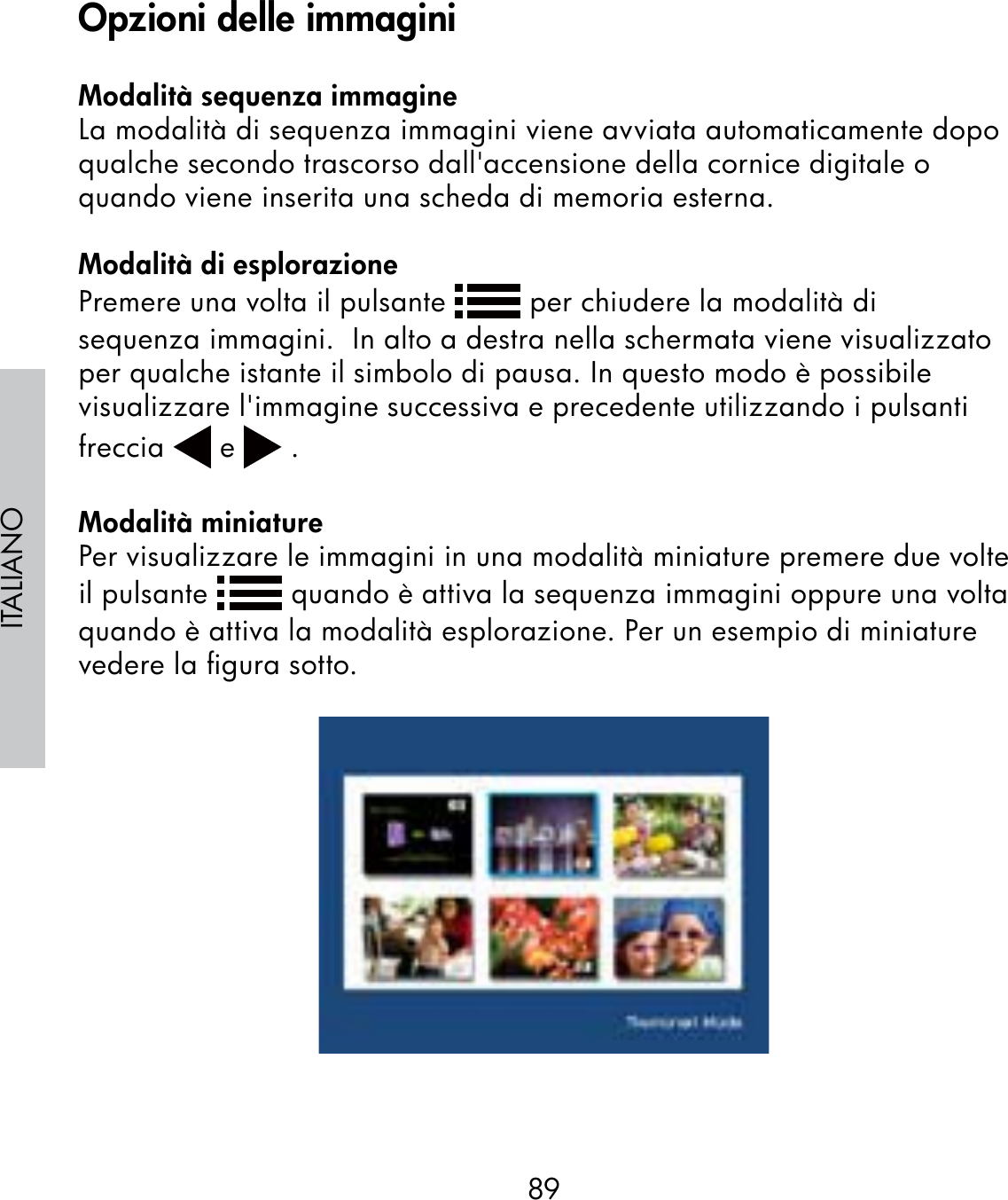 89ITALIANOModalità sequenza immagineLa modalità di sequenza immagini viene avviata automaticamente dopo qualche secondo trascorso dall&apos;accensione della cornice digitale o quando viene inserita una scheda di memoria esterna.Modalità di esplorazionePremere una volta il pulsante   per chiudere la modalità di sequenza immagini.  In alto a destra nella schermata viene visualizzato per qualche istante il simbolo di pausa. In questo modo è possibile visualizzare l&apos;immagine successiva e precedente utilizzando i pulsanti freccia   e   .Modalità miniaturePer visualizzare le immagini in una modalità miniature premere due volte il pulsante   quando è attiva la sequenza immagini oppure una volta quando è attiva la modalità esplorazione. Per un esempio di miniature vedere la ﬁgura sotto.Opzioni delle immagini