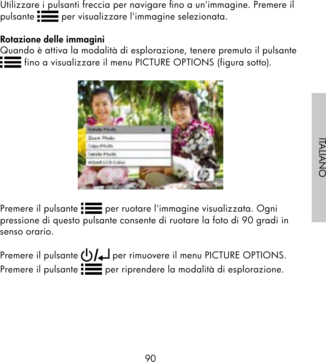 90ITALIANOUtilizzare i pulsanti freccia per navigare ﬁno a un&apos;immagine. Premere il pulsante   per visualizzare l&apos;immagine selezionata.Rotazione delle immaginiQuando è attiva la modalità di esplorazione, tenere premuto il pulsante  fino a visualizzare il menu PICTURE OPTIONS (figura sotto).Premere il pulsante   per ruotare l&apos;immagine visualizzata. Ogni pressione di questo pulsante consente di ruotare la foto di 90 gradi in senso orario. Premere il pulsante   per rimuovere il menu PICTURE OPTIONS. Premere il pulsante   per riprendere la modalità di esplorazione.