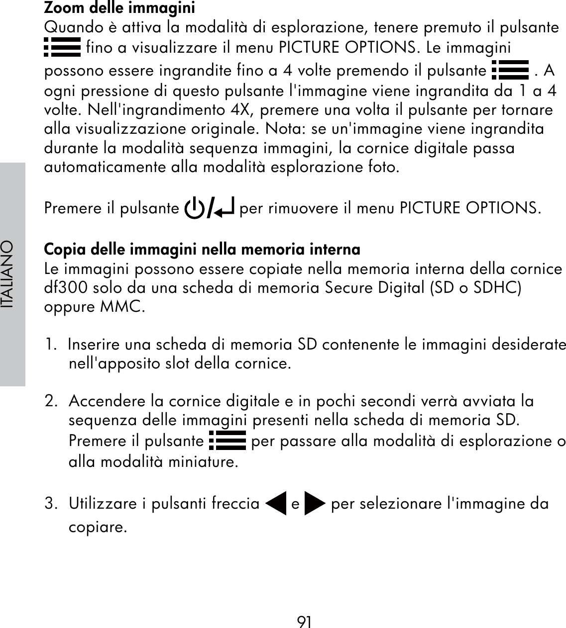 91ITALIANOZoom delle immaginiQuando è attiva la modalità di esplorazione, tenere premuto il pulsante  fino a visualizzare il menu PICTURE OPTIONS. Le immagini possono essere ingrandite fino a 4 volte premendo il pulsante   . A ogni pressione di questo pulsante l&apos;immagine viene ingrandita da 1 a 4 volte. Nell&apos;ingrandimento 4X, premere una volta il pulsante per tornare alla visualizzazione originale. Nota: se un&apos;immagine viene ingrandita durante la modalità sequenza immagini, la cornice digitale passa automaticamente alla modalità esplorazione foto.Premere il pulsante   per rimuovere il menu PICTURE OPTIONS.Copia delle immagini nella memoria internaLe immagini possono essere copiate nella memoria interna della cornice df300 solo da una scheda di memoria Secure Digital (SD o SDHC) oppure MMC.1.  Inserire una scheda di memoria SD contenente le immagini desiderate nell&apos;apposito slot della cornice.2.  Accendere la cornice digitale e in pochi secondi verrà avviata la sequenza delle immagini presenti nella scheda di memoria SD.  Premere il pulsante   per passare alla modalità di esplorazione o alla modalità miniature.3.  Utilizzare i pulsanti freccia   e   per selezionare l&apos;immagine da copiare.