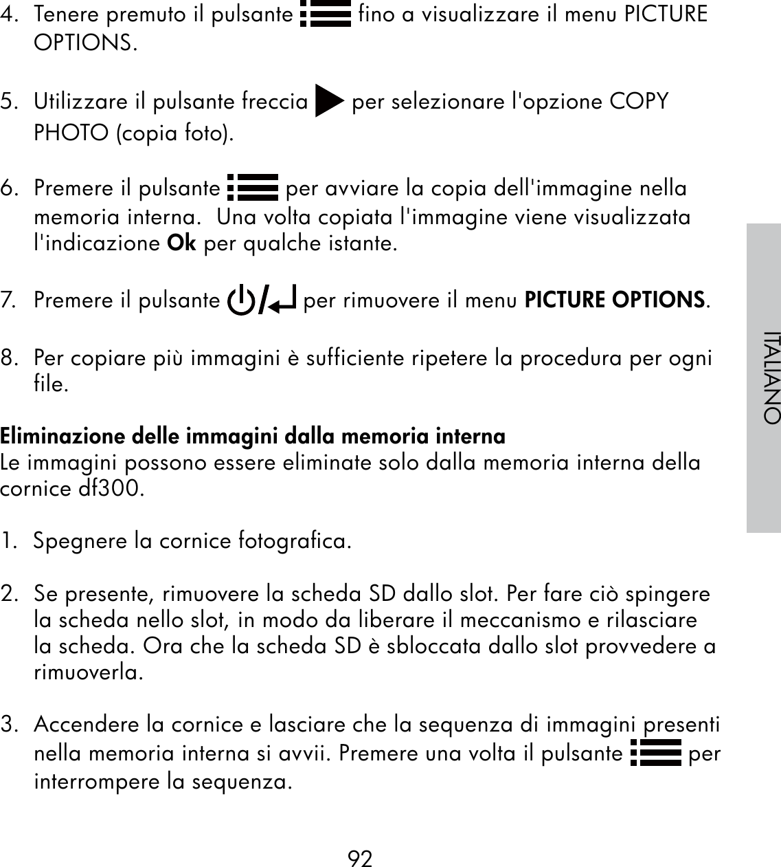 92ITALIANO4.  Tenere premuto il pulsante   fino a visualizzare il menu PICTURE OPTIONS.5.  Utilizzare il pulsante freccia   per selezionare l&apos;opzione COPY PHOTO (copia foto).6.  Premere il pulsante   per avviare la copia dell&apos;immagine nella memoria interna.  Una volta copiata l&apos;immagine viene visualizzata l&apos;indicazione Ok per qualche istante.7.  Premere il pulsante   per rimuovere il menu PICTURE OPTIONS. 8.  Per copiare più immagini è sufficiente ripetere la procedura per ogni file.Eliminazione delle immagini dalla memoria internaLe immagini possono essere eliminate solo dalla memoria interna della cornice df300.1.  Spegnere la cornice fotograﬁca.2.  Se presente, rimuovere la scheda SD dallo slot. Per fare ciò spingere la scheda nello slot, in modo da liberare il meccanismo e rilasciare la scheda. Ora che la scheda SD è sbloccata dallo slot provvedere a rimuoverla.3.  Accendere la cornice e lasciare che la sequenza di immagini presenti nella memoria interna si avvii. Premere una volta il pulsante   per interrompere la sequenza.