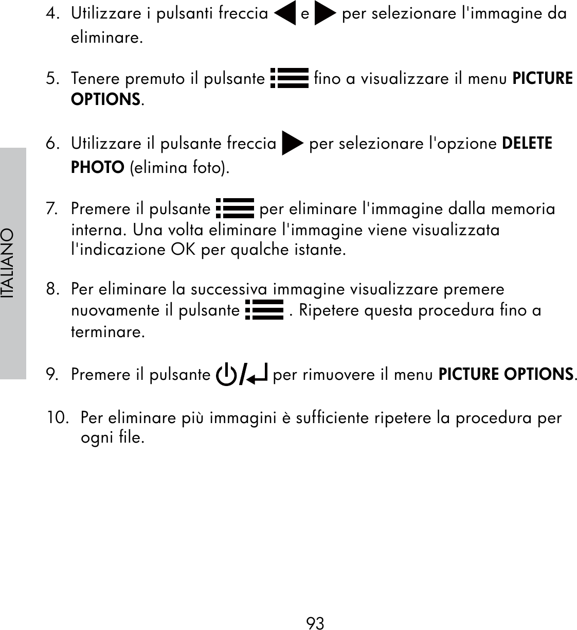 93ITALIANO4.  Utilizzare i pulsanti freccia   e   per selezionare l&apos;immagine da eliminare.5.  Tenere premuto il pulsante   ﬁno a visualizzare il menu PICTURE OPTIONS.6.  Utilizzare il pulsante freccia   per selezionare l&apos;opzione DELETE PHOTO (elimina foto).7.  Premere il pulsante   per eliminare l&apos;immagine dalla memoria interna. Una volta eliminare l&apos;immagine viene visualizzata l&apos;indicazione OK per qualche istante.8.  Per eliminare la successiva immagine visualizzare premere nuovamente il pulsante   . Ripetere questa procedura ﬁno a terminare.9.  Premere il pulsante   per rimuovere il menu PICTURE OPTIONS.10.  Per eliminare più immagini è sufﬁciente ripetere la procedura per ogni ﬁle.