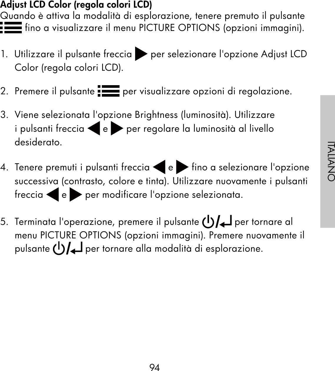 94ITALIANOAdjust LCD Color (regola colori LCD)Quando è attiva la modalità di esplorazione, tenere premuto il pulsante  fino a visualizzare il menu PICTURE OPTIONS (opzioni immagini).1.  Utilizzare il pulsante freccia   per selezionare l&apos;opzione Adjust LCD Color (regola colori LCD).2.  Premere il pulsante   per visualizzare opzioni di regolazione.3.  Viene selezionata l&apos;opzione Brightness (luminosità). Utilizzare i pulsanti freccia   e   per regolare la luminosità al livello desiderato.4.  Tenere premuti i pulsanti freccia   e   fino a selezionare l&apos;opzione successiva (contrasto, colore e tinta). Utilizzare nuovamente i pulsanti freccia   e   per modificare l&apos;opzione selezionata.5.  Terminata l&apos;operazione, premere il pulsante   per tornare al menu PICTURE OPTIONS (opzioni immagini). Premere nuovamente il pulsante   per tornare alla modalità di esplorazione.