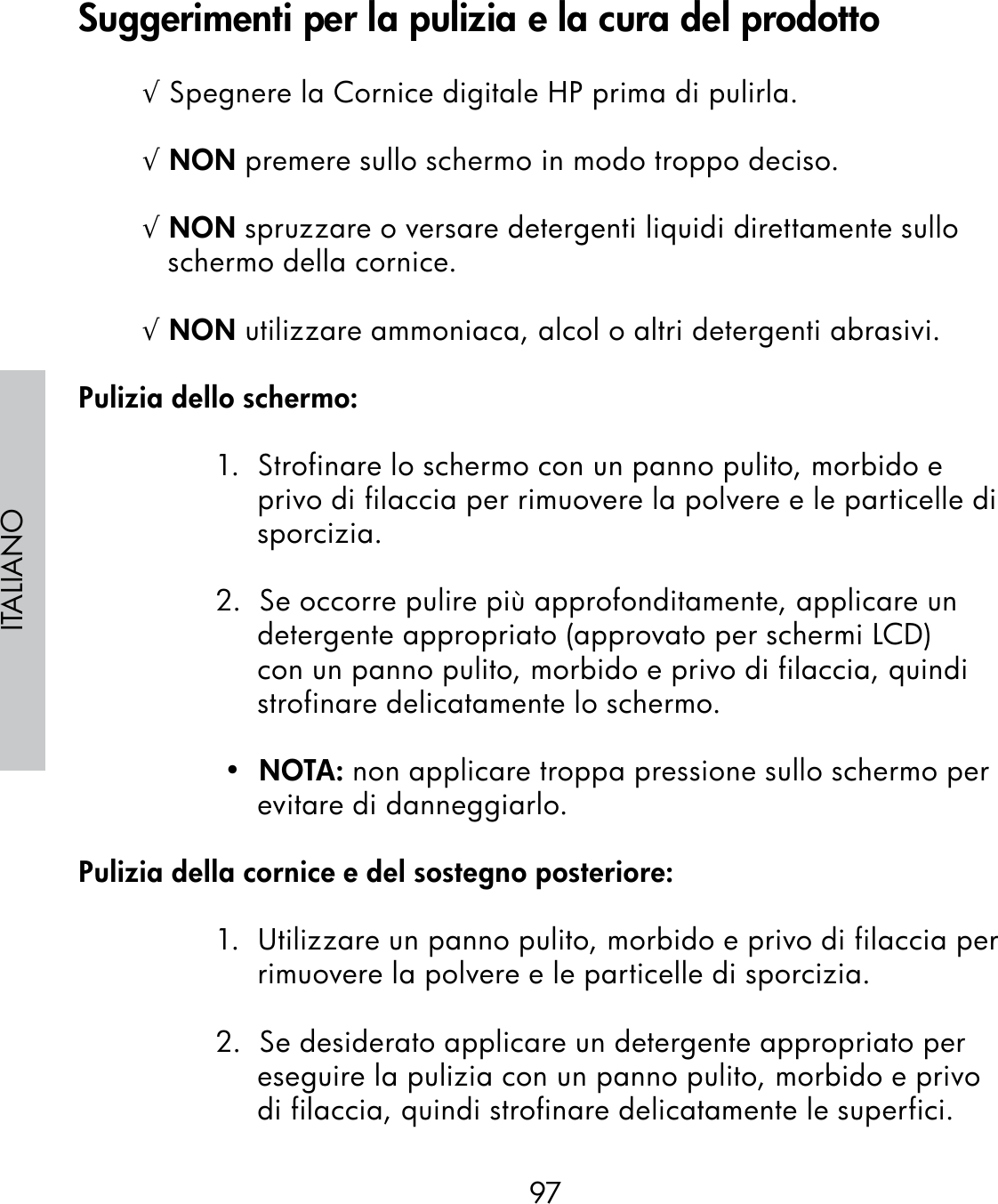 97ITALIANO√ Spegnere la Cornice digitale HP prima di pulirla.√ NON premere sullo schermo in modo troppo deciso.√ NON spruzzare o versare detergenti liquidi direttamente sullo schermo della cornice.√ NON utilizzare ammoniaca, alcol o altri detergenti abrasivi.Pulizia dello schermo:1.  Strofinare lo schermo con un panno pulito, morbido e privo di filaccia per rimuovere la polvere e le particelle di sporcizia.2.  Se occorre pulire più approfonditamente, applicare un detergente appropriato (approvato per schermi LCD) con un panno pulito, morbido e privo di filaccia, quindi strofinare delicatamente lo schermo. •  NOTA: non applicare troppa pressione sullo schermo per evitare di danneggiarlo.Pulizia della cornice e del sostegno posteriore:1.  Utilizzare un panno pulito, morbido e privo di filaccia per rimuovere la polvere e le particelle di sporcizia.2.  Se desiderato applicare un detergente appropriato per eseguire la pulizia con un panno pulito, morbido e privo di filaccia, quindi strofinare delicatamente le superfici.Suggerimenti per la pulizia e la cura del prodotto