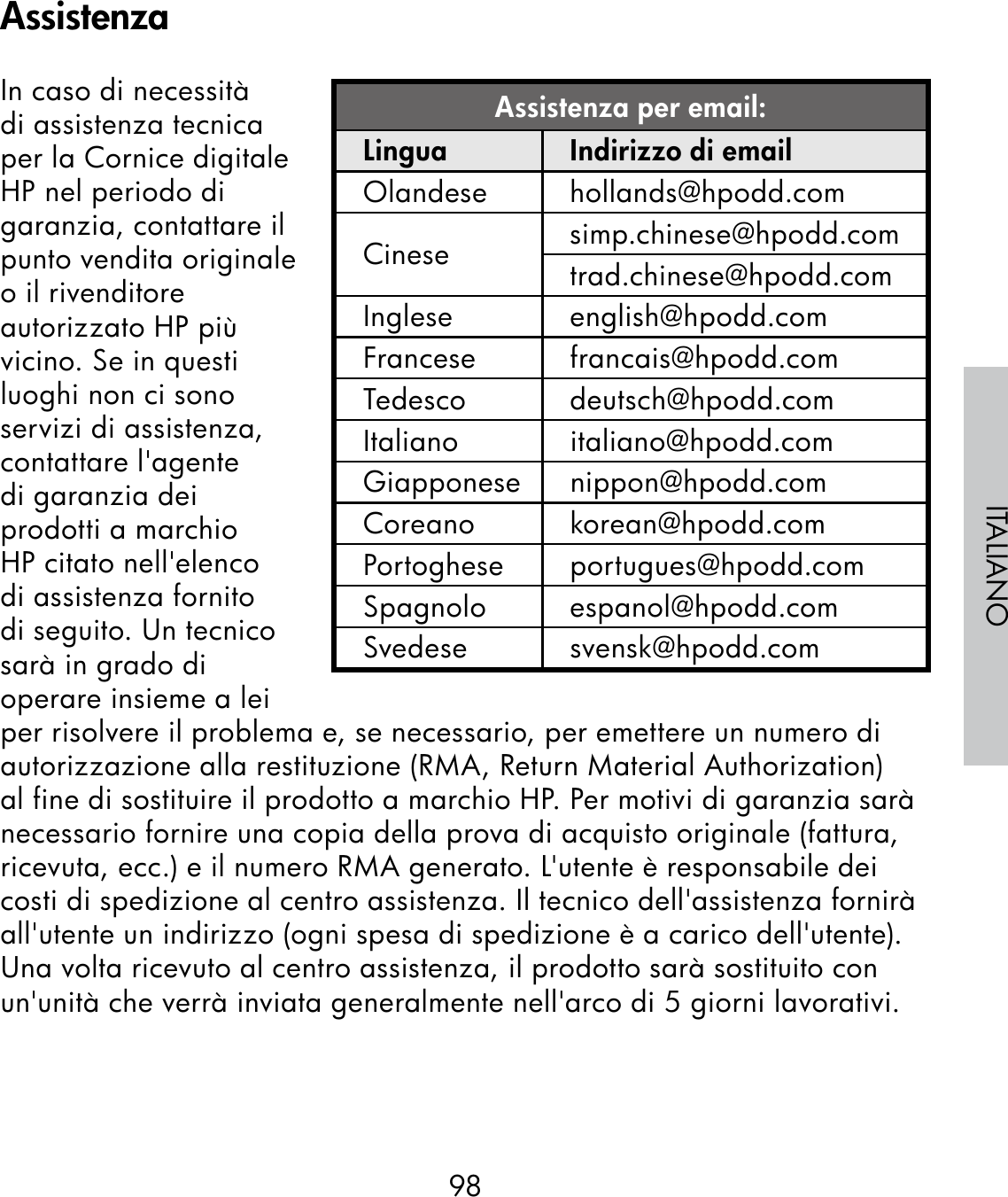 98ITALIANOIn caso di necessità di assistenza tecnica per la Cornice digitale HP nel periodo di garanzia, contattare il punto vendita originale o il rivenditore autorizzato HP più vicino. Se in questi luoghi non ci sono servizi di assistenza, contattare l&apos;agente di garanzia dei prodotti a marchio HP citato nell&apos;elenco di assistenza fornito di seguito. Un tecnico sarà in grado di operare insieme a lei per risolvere il problema e, se necessario, per emettere un numero di autorizzazione alla restituzione (RMA, Return Material Authorization) al fine di sostituire il prodotto a marchio HP. Per motivi di garanzia sarà necessario fornire una copia della prova di acquisto originale (fattura, ricevuta, ecc.) e il numero RMA generato. L&apos;utente è responsabile dei costi di spedizione al centro assistenza. Il tecnico dell&apos;assistenza fornirà all&apos;utente un indirizzo (ogni spesa di spedizione è a carico dell&apos;utente). Una volta ricevuto al centro assistenza, il prodotto sarà sostituito con un&apos;unità che verrà inviata generalmente nell&apos;arco di 5 giorni lavorativi.Assistenza per email:Lingua Indirizzo di emailOlandese hollands@hpodd.comCinese simp.chinese@hpodd.comtrad.chinese@hpodd.comInglese english@hpodd.comFrancese francais@hpodd.comTedesco deutsch@hpodd.comItaliano italiano@hpodd.comGiapponese nippon@hpodd.comCoreano korean@hpodd.comPortoghese portugues@hpodd.comSpagnolo espanol@hpodd.comSvedese svensk@hpodd.comAssistenza