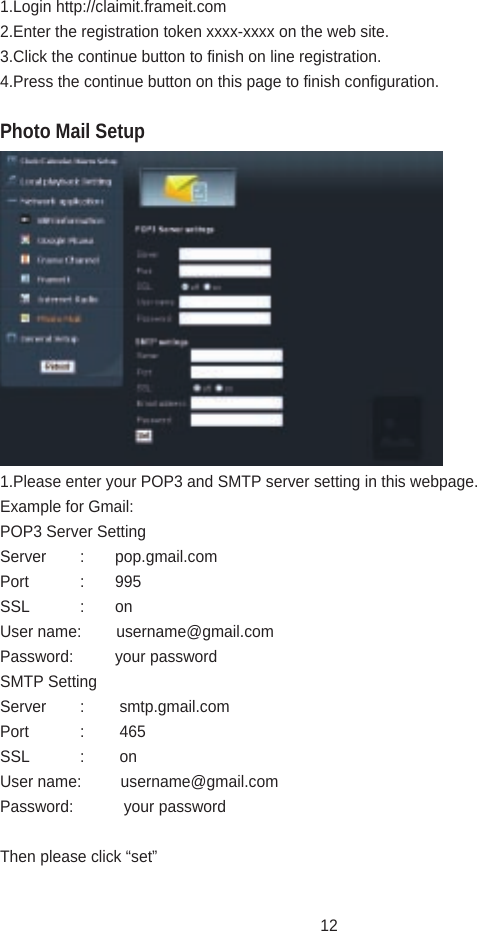 1.Login http://claimit.frameit.com 2.Enter the registration token xxxx-xxxx on the web site.3.Click the continue button to finish on line registration.4.Press the continue button on this page to finish configuration.1.Please enter your POP3 and SMTP server setting in this webpage.Example for Gmail:POP3 Server SettingServer  :       pop.gmail.comPort  :       995SSL  :       onUser name:        username@gmail.comPassword:         your passwordSMTP SettingServer  :        smtp.gmail.comPort  :        465SSL  :        onUser name:         username@gmail.comPassword:           your passwordThen please click “set”Photo Mail Setup12