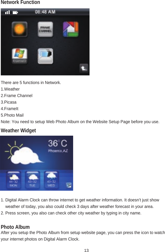 There are 5 functions in Network.1.Weather2.Frame Channel3.Picasa4.FrameIt5.Photo MailNote: You need to setup Web Photo Album on the Website Setup Page before you use.1. Digital Alarm Clock can throw internet to get weather information. It doesn’t just show      weather of today, you also could check 3 days after weather forecast in your area.2. Press screen, you also can check other city weather by typing in city name.After you setup the Photo Album from setup website page, you can press the icon to watch your internet photos on Digital Alarm Clock.Weather WidgetPhoto AlbumNetwork Function13