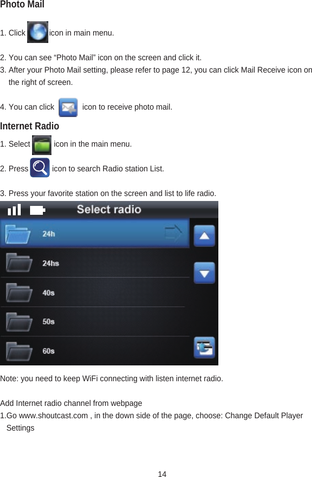1. Click           icon in main menu.2. You can see “Photo Mail” icon on the screen and click it.3. After your Photo Mail setting, please refer to page 12, you can click Mail Receive icon on      the right of screen.4. You can click             icon to receive photo mail.1. Select           icon in the main menu.2. Press           icon to search Radio station List.3. Press your favorite station on the screen and list to life radio.Note: you need to keep WiFi connecting with listen internet radio.Add Internet radio channel from webpage1.Go www.shoutcast.com , in the down side of the page, choose: Change Default Player                 SettingsInternet RadioPhoto Mail14