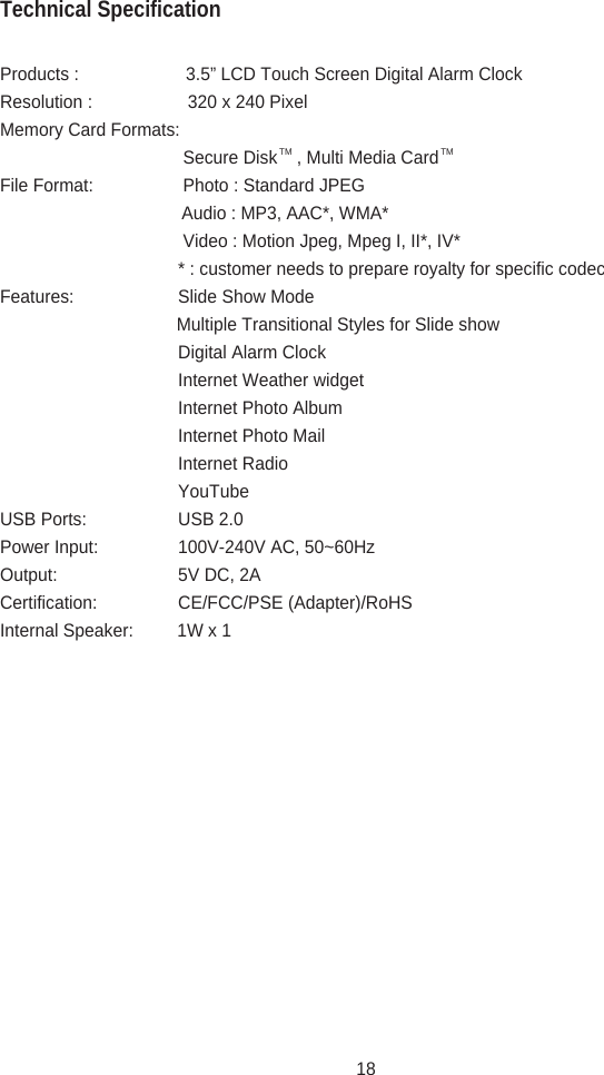 Products :                      3.5” LCD Touch Screen Digital Alarm ClockResolution :    320 x 240 PixelMemory Card Formats:     Secure Disk    , Multi Media CardFile Format:   Photo : Standard JPEG                     Audio : MP3, AAC*, WMA*     Video : Motion Jpeg, Mpeg I, II*, IV*    * : customer needs to prepare royalty for specific codecFeatures:    Slide Show Mode                    Multiple Transitional Styles for Slide show    Digital Alarm Clock    Internet Weather widget    Internet Photo Album    Internet Photo Mail    Internet Radio    YouTubeUSB Ports:   USB 2.0Power Input:  100V-240V AC, 50~60HzOutput:    5V DC, 2ACertification:  CE/FCC/PSE (Adapter)/RoHSInternal Speaker:         1W x 1Technical SpecificationTM TM18