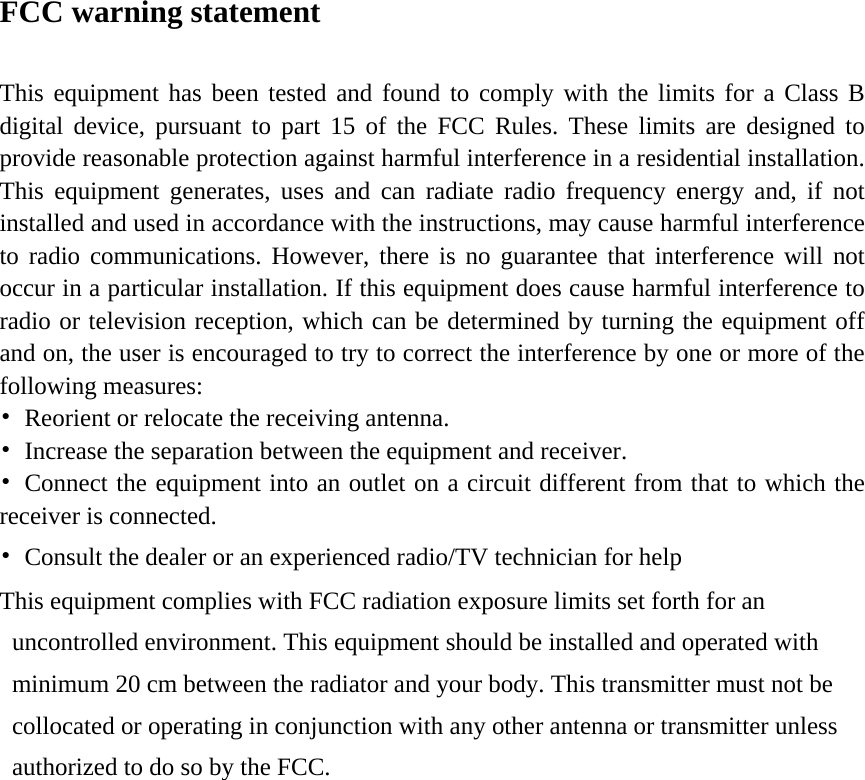 FCC warning statement  This equipment has been tested and found to comply with the limits for a Class B digital device, pursuant to part 15 of the FCC Rules. These limits are designed to provide reasonable protection against harmful interference in a residential installation. This equipment generates, uses and can radiate radio frequency energy and, if not installed and used in accordance with the instructions, may cause harmful interference to radio communications. However, there is no guarantee that interference will not occur in a particular installation. If this equipment does cause harmful interference to radio or television reception, which can be determined by turning the equipment off and on, the user is encouraged to try to correct the interference by one or more of the following measures: •  Reorient or relocate the receiving antenna. •  Increase the separation between the equipment and receiver. •  Connect the equipment into an outlet on a circuit different from that to which the receiver is connected. •  Consult the dealer or an experienced radio/TV technician for help   This equipment complies with FCC radiation exposure limits set forth for an uncontrolled environment. This equipment should be installed and operated with minimum 20 cm between the radiator and your body. This transmitter must not be collocated or operating in conjunction with any other antenna or transmitter unless authorized to do so by the FCC.        