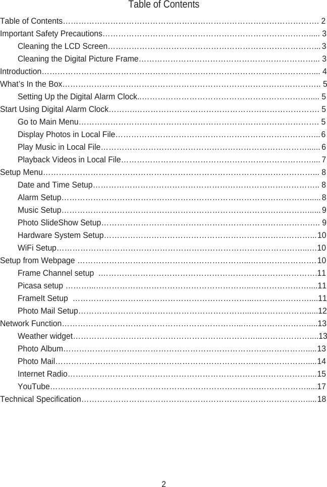 Table of ContentsTable of Contents……………………………………………………………………………………. 2Important Safety Precautions……………………………………………………………………..... 3        Cleaning the LCD Screen……………………………………………………………………... 3        Cleaning the Digital Picture Frame…………………………………………………………... 3Introduction………………………………………………………………………………………….... 4What’s In the Box…………………………………………………………………………………….. 5        Setting Up the Digital Alarm Clock..………………………………………………………..... 5Start Using Digital Alarm Clock……….……………………………………………………………. 5        Go to Main Menu………………………………………………………………………………. 5        Display Photos in Local File…………………………………………………………………... 6        Play Music in Local File……………………………………………………………………...... 6        Playback Videos in Local File……………………………………………………………….... 7Setup Menu…………………………………………………………………………………………... 8        Date and Time Setup………………………………………………………………………….. 8        Alarm Setup…………………………………………………………………………………...... 8        Music Setup…………………………………………………………………………………...... 9        Photo SlideShow Setup……………………………………………………………………….. 9        Hardware System Setup……………………………………………………………………...10        WiFi Setup…………………………………………………………………………………...…10Setup from Webpage ………………………………………………………...…………………….10        Frame Channel setup  .……………………………………………………………………….11        Picasa setup ………...…………………………………………………...…………………....11        FrameIt Setup  …………………………………………………………...…………………....11        Photo Mail Setup………………………………………………………...………………….....12Network Function…………………………………………………………...…………………….....13        Weather widget……………………………………………………………...………………....13        Photo Album…………………………………………………………………..…………….....13        Photo Mail…………………………………………………………………..……………….....14        Internet Radio……………………………………………………………….………………....15        YouTube…………………………………………………………………….……………….....17Technical Specification…………………………………………………….…………………….....182