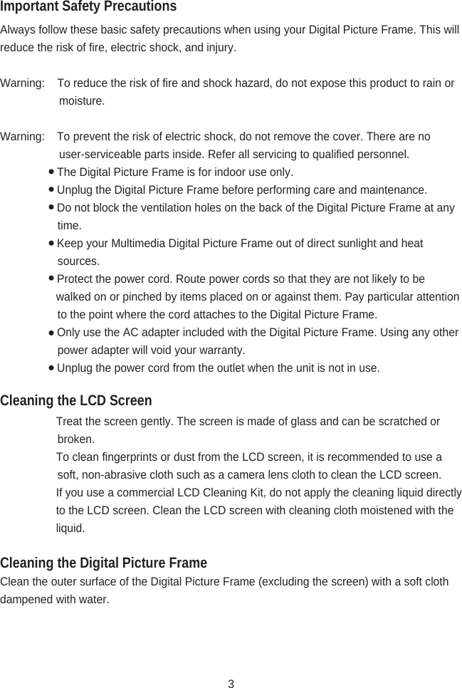 Important Safety PrecautionsCleaning the LCD ScreenCleaning the Digital Picture FrameAlways follow these basic safety precautions when using your Digital Picture Frame. This will reduce the risk of fire, electric shock, and injury.Warning:    To reduce the risk of fire and shock hazard, do not expose this product to rain or                                                                    moisture.Warning:  To prevent the risk of electric shock, do not remove the cover. There are no                                       user-serviceable parts inside. Refer all servicing to qualified personnel.   The Digital Picture Frame is for indoor use only.   Unplug the Digital Picture Frame before performing care and maintenance.   Do not block the ventilation holes on the back of the Digital Picture Frame at any                                      time.   Keep your Multimedia Digital Picture Frame out of direct sunlight and heat                                                        sources.   Protect the power cord. Route power cords so that they are not likely to be                                walked on or pinched by items placed on or against them. Pay particular attention                                      to the point where the cord attaches to the Digital Picture Frame.   Only use the AC adapter included with the Digital Picture Frame. Using any other                                      power adapter will void your warranty.   Unplug the power cord from the outlet when the unit is not in use.                   Treat the screen gently. The screen is made of glass and can be scratched or                                                     broken.                  To clean fingerprints or dust from the LCD screen, it is recommended to use a                                                  soft, non-abrasive cloth such as a camera lens cloth to clean the LCD screen.                                   If you use a commercial LCD Cleaning Kit, do not apply the cleaning liquid directly                                     to the LCD screen. Clean the LCD screen with cleaning cloth moistened with the                                        liquid.Clean the outer surface of the Digital Picture Frame (excluding the screen) with a soft cloth dampened with water.3