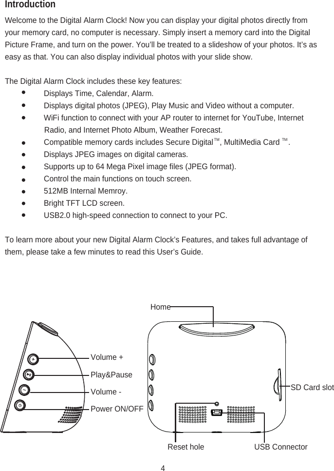 IntroductionWelcome to the Digital Alarm Clock! Now you can display your digital photos directly from your memory card, no computer is necessary. Simply insert a memory card into the Digital Picture Frame, and turn on the power. You’ll be treated to a slideshow of your photos. It’s as easy as that. You can also display individual photos with your slide show.The Digital Alarm Clock includes these key features:   Displays Time, Calendar, Alarm.   Displays digital photos (JPEG), Play Music and Video without a computer.   WiFi function to connect with your AP router to internet for YouTube, Internet                                      Radio, and Internet Photo Album, Weather Forecast.   Compatible memory cards includes Secure Digital   , MultiMedia Card    .   Displays JPEG images on digital cameras.   Supports up to 64 Mega Pixel image files (JPEG format).   Control the main functions on touch screen.   512MB Internal Memroy.   Bright TFT LCD screen.   USB2.0 high-speed connection to connect to your PC.To learn more about your new Digital Alarm Clock’s Features, and takes full advantage of them, please take a few minutes to read this User’s Guide.Volume +HomeVolume -Play&amp;PausePower ON/OFFReset hole USB ConnectorSD Card slot4TM TM