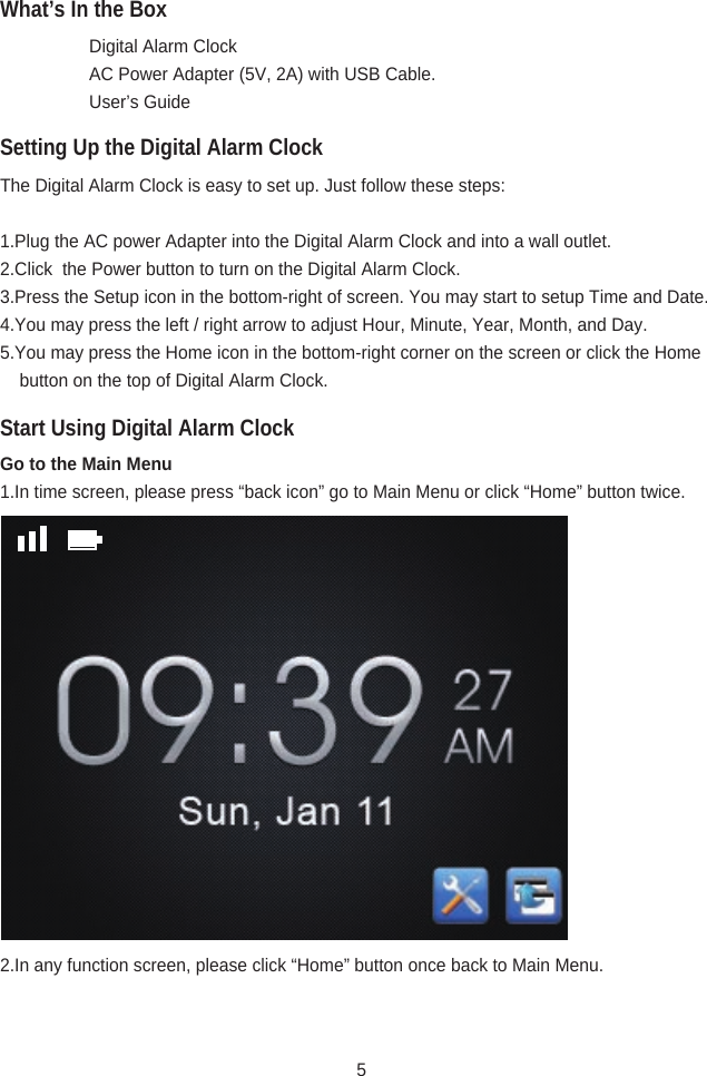 What’s In the BoxSetting Up the Digital Alarm ClockStart Using Digital Alarm Clock  Digital Alarm Clock  AC Power Adapter (5V, 2A) with USB Cable.  User’s GuideThe Digital Alarm Clock is easy to set up. Just follow these steps:1.Plug the AC power Adapter into the Digital Alarm Clock and into a wall outlet.2.Click  the Power button to turn on the Digital Alarm Clock.3.Press the Setup icon in the bottom-right of screen. You may start to setup Time and Date.4.You may press the left / right arrow to adjust Hour, Minute, Year, Month, and Day.5.You may press the Home icon in the bottom-right corner on the screen or click the Home         button on the top of Digital Alarm Clock.Go to the Main Menu1.In time screen, please press “back icon” go to Main Menu or click “Home” button twice.  2.In any function screen, please click “Home” button once back to Main Menu.5