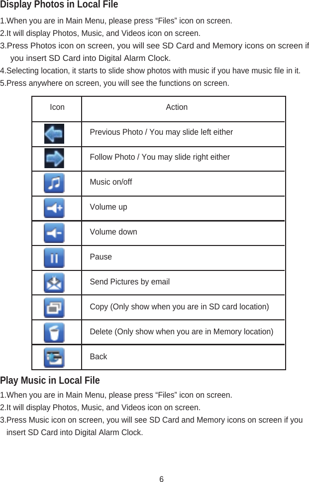 Display Photos in Local FilePlay Music in Local File1.When you are in Main Menu, please press “Files” icon on screen.2.It will display Photos, Music, and Videos icon on screen.3.Press Photos icon on screen, you will see SD Card and Memory icons on screen if           you   insert SD Card into Digital Alarm Clock.4.Selecting location, it starts to slide show photos with music if you have music file in it.5.Press anywhere on screen, you will see the functions on screen. 1.When you are in Main Menu, please press “Files” icon on screen.2.It will display Photos, Music, and Videos icon on screen.3.Press Music icon on screen, you will see SD Card and Memory icons on screen if you                     insert SD Card into Digital Alarm Clock.Icon                                     Action     Previous Photo / You may slide left either     Follow Photo / You may slide right either     Music on/off     Volume up     Volume down     Pause     Send Pictures by email     Copy (Only show when you are in SD card location)     Delete (Only show when you are in Memory location)     Back6