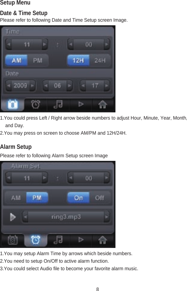 Date &amp; Time SetupAlarm SetupPlease refer to following Date and Time Setup screen Image.1.You could press Left / Right arrow beside numbers to adjust Hour, Minute, Year, Month,      and Day.2.You may press on screen to choose AM/PM and 12H/24H.Please refer to following Alarm Setup screen Image1.You may setup Alarm Time by arrows which beside numbers.2.You need to setup On/Off to active alarm function.3.You could select Audio file to become your favorite alarm music.Setup Menu8
