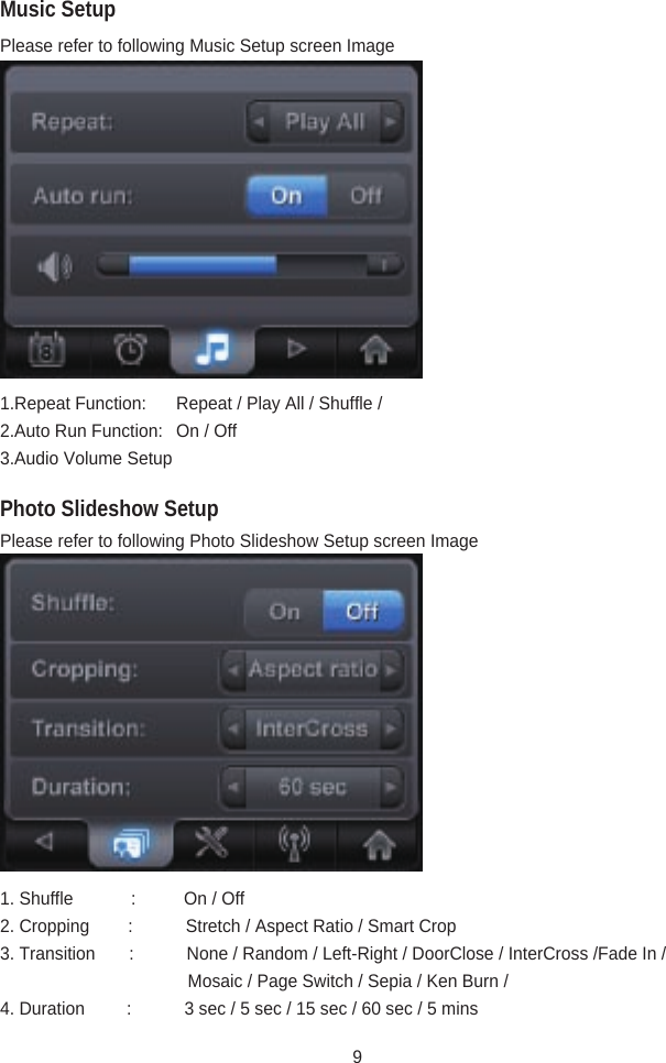 Photo Slideshow SetupPlease refer to following Music Setup screen Image1.Repeat Function:  Repeat / Play All / Shuffle / 2.Auto Run Function:  On / Off3.Audio Volume Setup Please refer to following Photo Slideshow Setup screen Image1. Shuffle            :          On / Off2. Cropping        :           Stretch / Aspect Ratio / Smart Crop3. Transition       :           None / Random / Left-Right / DoorClose / InterCross /Fade In /                                              Mosaic / Page Switch / Sepia / Ken Burn / 4. Duration         :           3 sec / 5 sec / 15 sec / 60 sec / 5 minsMusic Setup9