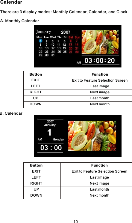 CalendarThere are 3 display modes: Monthly Calendar, Calendar, and Clock. A. Monthly CalendarB. CalendarButtonEXITLEFTRIGHTUPDOWNFunctionExit to Feature Selection ScreenLast imageNext imageLast monthNext monthButtonEXITLEFTRIGHTUPDOWNFunctionExit to Feature Selection ScreenLast imageNext imageLast monthNext month
