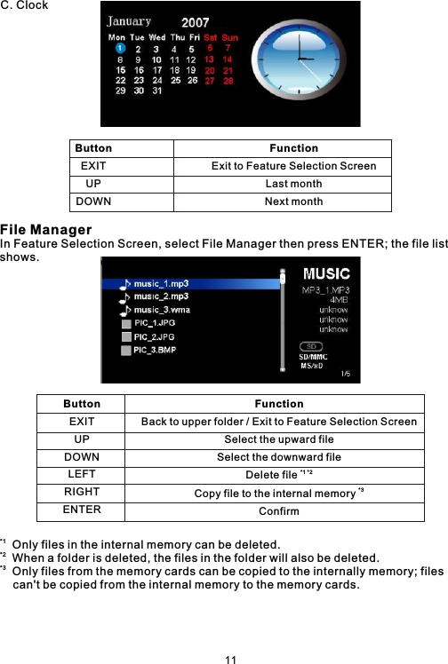 C. ClockFile ManagerIn Feature Selection Screen, select File Manager then press ENTER; the file list shows.*1  Only files in the internal memory can be deleted.*2  When a folder is deleted, the files in the folder will also be deleted.*3  Only files from the memory cards can be copied to the internally memory; files     can&apos;t be copied from the internal memory to the memory cards.ButtonEXITUPDOWNFunctionExit to Feature Selection ScreenLast monthNext monthButtonEXITUPDOWNLEFTRIGHTENTER                                              FunctionBack to upper folder / Exit to Feature Selection ScreenSelect the upward fileSelect the downward file*1 *2Delete file *3Copy file to the internal memory Confirm