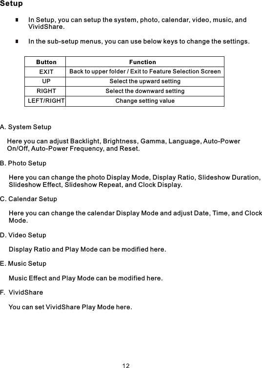 Setup                In Setup, you can setup the system, photo, calendar, video, music, and                 VividShare.                In the sub-setup menus, you can use below keys to change the settings.A. System Setup    Here you can adjust Backlight, Brightness, Gamma, Language, Auto-Power     On/Off, Auto-Power Frequency, and Reset.B. Photo Setup     Here you can change the photo Display Mode, Display Ratio, Slideshow Duration,     Slideshow Effect, Slideshow Repeat, and Clock Display.C. Calendar Setup     Here you can change the calendar Display Mode and adjust Date, Time, and Clock      Mode.D. Video Setup     Display Ratio and Play Mode can be modified here.E. Music Setup     Music Effect and Play Mode can be modified here.F.  VividShare     You can set VividShare Play Mode here.                       Function                          Back to upper folder / Exit to Feature Selection Screen                          Select the upward setting                          Select the downward setting                          Change setting valueButtonEXITUPRIGHTLEFT/RIGHT 