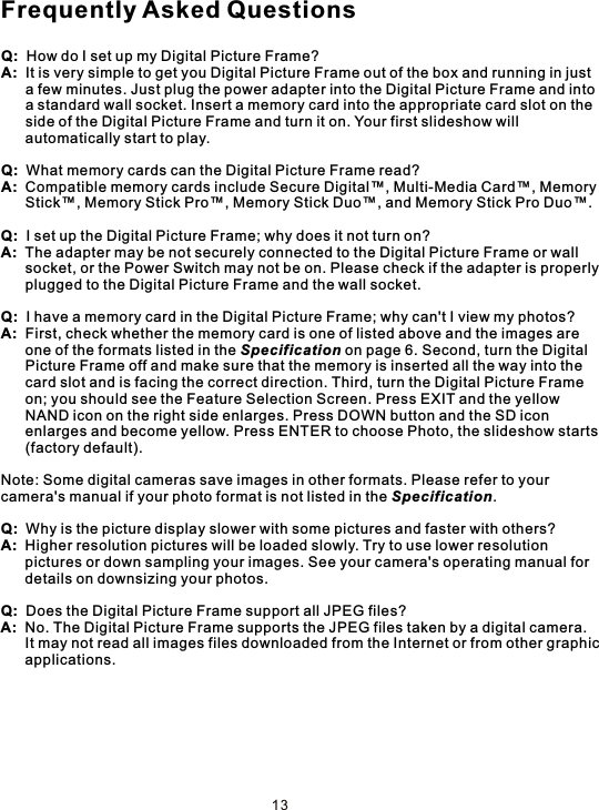 Q:  How do I set up my Digital Picture Frame?A:  It is very simple to get you Digital Picture Frame out of the box and running in just       a few minutes. Just plug the power adapter into the Digital Picture Frame and into      a standard wall socket. Insert a memory card into the appropriate card slot on the       side of the Digital Picture Frame and turn it on. Your first slideshow will       automatically start to play.Q:  What memory cards can the Digital Picture Frame read?A:  Compatible memory cards include Secure Digital™, Multi-Media Card™, Memory      Stick™, Memory Stick Pro™, Memory Stick Duo™, and Memory Stick Pro Duo™.Q:  I set up the Digital Picture Frame; why does it not turn on?A:  The adapter may be not securely connected to the Digital Picture Frame or wall       socket, or the Power Switch may not be on. Please check if the adapter is properly      plugged to the Digital Picture Frame and the wall socket.Q:  I have a memory card in the Digital Picture Frame; why can&apos;t I view my photos?A:  First, check whether the memory card is one of listed above and the images are       one of the formats listed in the Specification on page 6. Second, turn the Digital       Picture Frame off and make sure that the memory is inserted all the way into the      card slot and is facing the correct direction. Third, turn the Digital Picture Frame       on; you should see the Feature Selection Screen. Press EXIT and the yellow       NAND icon on the right side enlarges. Press DOWN button and the SD icon       enlarges and become yellow. Press ENTER to choose Photo, the slideshow starts      (factory default).Note: Some digital cameras save images in other formats. Please refer to your camera&apos;s manual if your photo format is not listed in the Specification.Q:  Why is the picture display slower with some pictures and faster with others?A:  Higher resolution pictures will be loaded slowly. Try to use lower resolution      pictures or down sampling your images. See your camera&apos;s operating manual for       details on downsizing your photos.Q:  Does the Digital Picture Frame support all JPEG files?A:  No. The Digital Picture Frame supports the JPEG files taken by a digital camera.       It may not read all images files downloaded from the Internet or from other graphic      applications.Frequently Asked Questions