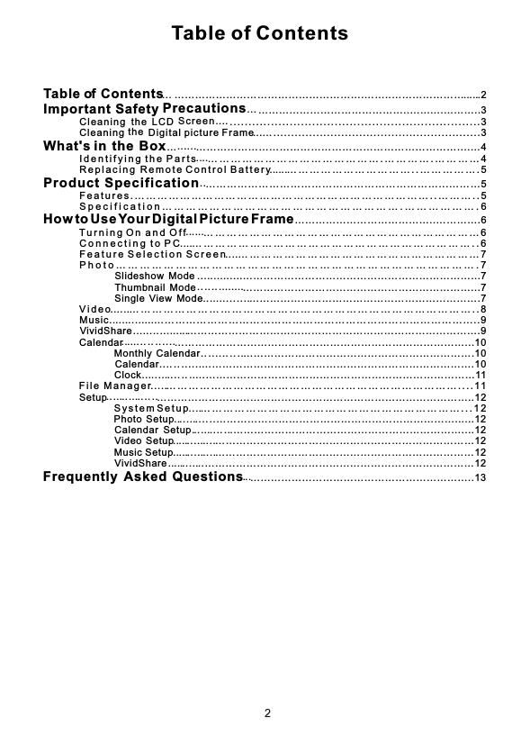 Table of Contentsf ContentsTable    ……………………………………………….……..…………………    2oImportant Safety  ……………………………………..…...…....……..3…PrecautionsSc ree n.th e  L CD         Cl ean ing  .. ... ... . ... ... ... ... . ... ... ... ... . ... ... ... ... . ... ... ... ... . ... ... 3the         Cle an in g  Digi ta l p ictu re F ra me .... .... .... ... . ... . ... .... .... .... ... . ... . ... .... .... .... 3What&apos;s in  the  Box… …………………………………………………………………....…4        I d e n t i f y i n g t h e  P a r t s … … … … … … … … … … … … … … … . … … … … . … … … … 4        R e p l a c i n g  R e m o t e C o n t r o l  B a t t e r y … … … … … … … … … … … . . … … … … … . 5Product Specification …………………………… … ………………………….. . ………5        F e a t u r e s . … … … … … … … … … … … … … … … … … … … … … … … … … … . . … … … . . 5        S p e c i f i c a t i o n … … … … … … … … … … … … … … … … … … … … . … … … … … … . 6How to Use Your Digital Picture Frame…………………………………..………….6        T u r n i n g  O n  a n d O f f … … … … … … … … … … … … … … … … … … … … … … … … 6        C o n n e c t i n g  t o  P C … … … … … … … … … … … … … … … … … … … … … … … … . . 6        F e a t u r e  S e l e c t i o n S  c r e e n … … … … … … … … … … … … … … … … … … … … … 7        P h o t o … … … … … … … … … … … … … … … … … … … … … … … … … … … … … … . 7                          S  l id  e  s  h  o  w  Mode …………………………………………………………...7                         T  h  u  m   b n a il  Mode …………………………………………………………...7                           S  i n g l e   V  iew  Mode ………………………………………………………….7        V i d e o     … … … … … … … … … … … … … … … … … … … … … … … … … … … … … … . . 8        M  u  si c      …… …………… ………… … ………… ………… … ………… ………… … ..9             V i v id  S  hare    …  ………………………………………………………………………….9         Ca  le  ndar      …………………………………………………………………………...10                           M   o n  t h ly    Calendar ………………………………………………………….10                           C a l e n d ar …………………………………………………………………….10                           C   lo  c  k  …    ………………………………………………………………………11        F  i l e   M a n a g e r … … … … … … … … … … … … … … … … … … … … … … … … … … . . . . 11            S  e  t u p       ………………………………………………………………………………..12                S  y s t e m S e t u p … … … … … … … … … … … … … … … … … … … … … … … . . . 1 2                    P h o to   Setup ……………………………………………………………......12                        C  a  l e n d ar  Setup .…………………………………………………………....12                 V  id  e o  Setup …………………………………………………………………12                M  u  s ic  Setup …………………………………………………………………12                        V  i v id  S  h  are ……………………………………………………………………12Frequently  Asked  Questions ………………………………………………………..13................................................................................................................................................................................................................................................................................