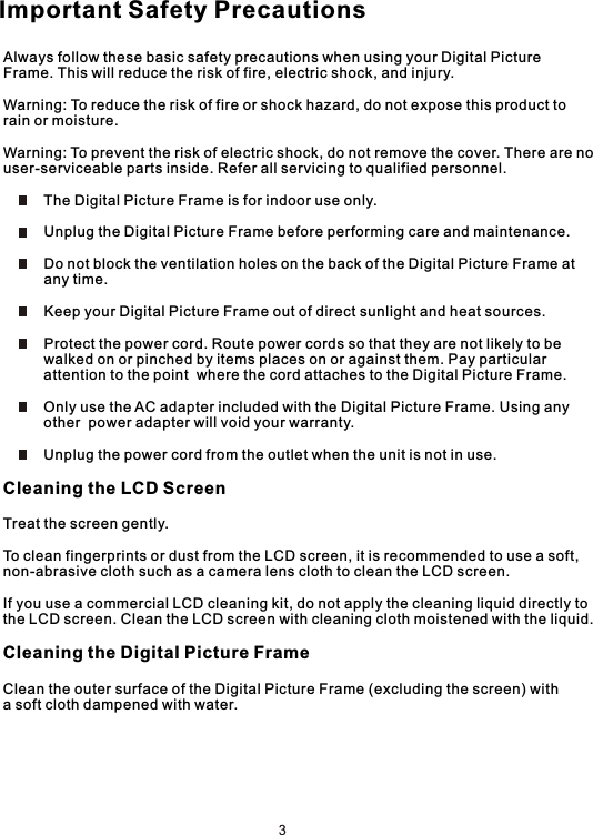 Always follow these basic safety precautions when using your Digital Picture Frame. This will reduce the risk of fire, electric shock, and injury.Warning: To reduce the risk of fire or shock hazard, do not expose this product torain or moisture.Warning: To prevent the risk of electric shock, do not remove the cover. There are no user-serviceable parts inside. Refer all servicing to qualified personnel.          The Digital Picture Frame is for indoor use only.          Unplug the Digital Picture Frame before performing care and maintenance.          Do not block the ventilation holes on the back of the Digital Picture Frame at          any time.          Keep your Digital Picture Frame out of direct sunlight and heat sources.          Protect the power cord. Route power cords so that they are not likely to be          walked on or pinched by items places on or against them. Pay particular          attention to the point  where the cord attaches to the Digital Picture Frame.          Only use the AC adapter included with the Digital Picture Frame. Using any          other  power adapter will void your warranty.          Unplug the power cord from the outlet when the unit is not in use.Cleaning the LCD ScreenTreat the screen gently.To clean fingerprints or dust from the LCD screen, it is recommended to use a soft,non-abrasive cloth such as a camera lens cloth to clean the LCD screen.If you use a commercial LCD cleaning kit, do not apply the cleaning liquid directly tothe LCD screen. Clean the LCD screen with cleaning cloth moistened with the liquid.Cleaning the Digital Picture FrameClean the outer surface of the Digital Picture Frame (excluding the screen) witha soft cloth dampened with water.Important Safety Precautions