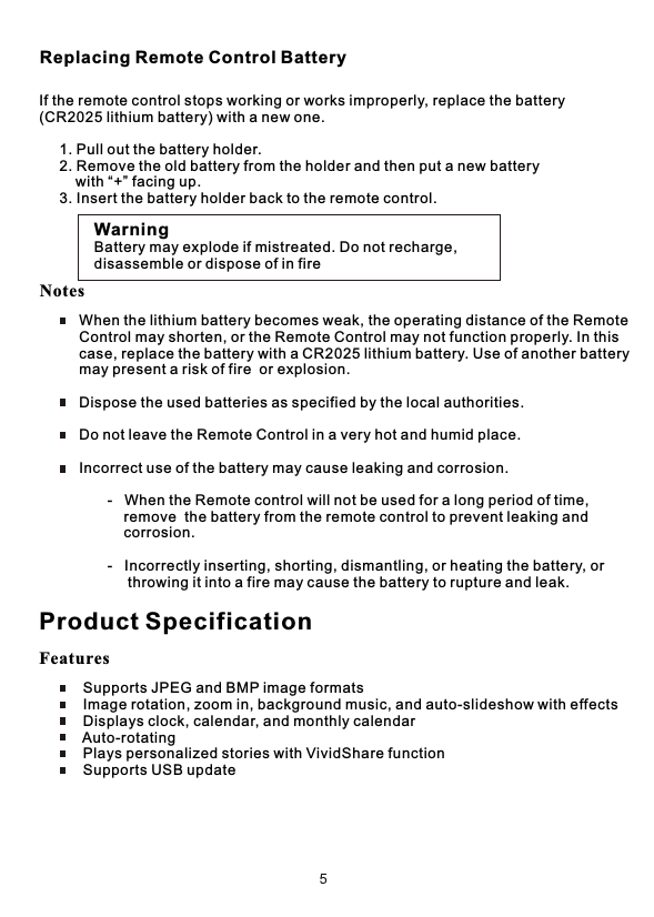 If the remote control stops working or works improperly, replace the battery (CR2025 lithium battery) with a new one.     1. Pull out the battery holder.     2. Remove the old battery from the holder and then put a new battery          with “+” facing up.     3. Insert the battery holder back to the remote control.WarningBattery may explode if mistreated. Do not recharge,disassemble or dispose of in fire     When the lithium battery becomes weak, the operating distance of the Remote      Control may shorten, or the Remote Control may not function properly. In this     case, replace the battery with a CR2025 lithium battery. Use of another battery      may present a risk of fire  or explosion.     Dispose the used batteries as specified by the local authorities.     Do not leave the Remote Control in a very hot and humid place.     Incorrect use of the battery may cause leaking and corrosion.            -   When the Remote control will not be used for a long period of time,                 remove  the battery from the remote control to prevent leaking and                 corrosion.            -   Incorrectly inserting, shorting, dismantling, or heating the battery, or                  throwing it into a fire may cause the battery to rupture and leak.Replacing Remote Control BatteryProduct Specification Supports JPEG and BMP image formats Image rotation, zoom in, background music, and auto-slideshow with effects Displays clock, calendar, and monthly calendar Auto-rotating Plays personalized stories with VividShare function Supports USB updateFeaturesNotes
