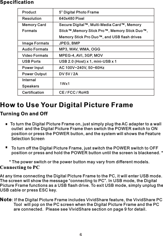 SpecificationTurning On and Off         To turn the Digital Picture Frame on, just simply plug the AC adapter to a wall           outlet  and the Digital Picture Frame then switch the POWER switch to ON          position or press the POWER button, and the system will shows the Feature         Selection Screen          To turn off the Digital Picture Frame, just switch the POWER switch to OFF           position or press and hold the POWER button until the screen is blackened. *        * The power switch or the power button may vary from different models.How to Use Your Digital Picture FrameConnecting to PCAt any time connecting the Digital Picture Frame to the PC, it will enter USB mode.The screen will show the message “connecting to PC”. In USB mode, the Digital Picture Frame functions as a USB flash drive. To exit USB mode, simply unplug theUSB cable or press ESC key.Note: If the Digital Picture Frame includes VividShare feature, the VividShare PC            Tool  will pop on the PC screen when the Digital Picture Frame and the PC             are connected.  Please see VividShare section on page 9 for detail.ProductResolutionMemory Card FormatsImage FormatsAudio FormatsVideo FormatsUSB PortsPower InputPower OutputInternal SpeakersCertification5” Digital Photo Frame640x480 PixelSecure Digital™, Multi-Media Card™, Memory Stick™,Memory Stick Pro™, Memory Stick Duo™, Memory Stick Pro Duo™, and USB flash drivesJPEG, BMPMP3, WAV, WMA, OGGMPEG-4, AVI, 3GP, MOVUSB 2.0 (Host) x 1, mini-USB x 1AC 100V~240V, 50~60HzDV 5V / 2ACE / FCC / RoHS1Wx1