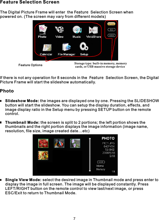 Feature Selection ScreenThe Digital Picture Frame will enter  the Feature  Selection Screen whenpowered on. (The screen may vary from different models)If there is not any operation for 8 seconds in the  Feature  Selection Screen, the Digital Picture Frame will start the slideshow automatically.Photo     Slideshow Mode: the images are displayed one by one. Pressing the SLIDESHOW     button will start the slideshow. You can setup the display duration, effects, and      image display ratio in the Setup menu by pressing SETUP button on the remote      control.     Thumbnail Mode: the screen is split to 2 portions; the left portion shows the      thumbnails and the right portion displays the image information (image name,     resolution, file size, image created date…etc)      Single View Mode: select the desired image in Thumbnail mode and press enter to     display the image in full screen. The image will be displayed constantly. Press     LEFT/RIGHT button on the remote control to view last/next image, or press      ESC/Exit to return to Thumbnail Mode.Feature Options Storage type: built-in memory, memory cards, or USB massive storage device