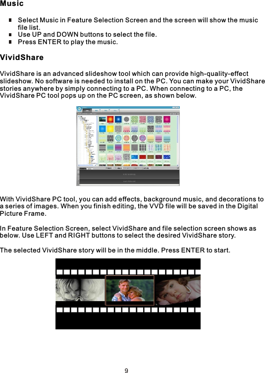 Music          Select Music in Feature Selection Screen and the screen will show the music           file list.          Use UP and DOWN buttons to select the file.          Press ENTER to play the music.VividShareVividShare is an advanced slideshow tool which can provide high-quality-effect slideshow. No software is needed to install on the PC. You can make your VividSharestories anywhere by simply connecting to a PC. When connecting to a PC, the VividShare PC tool pops up on the PC screen, as shown below.With VividShare PC tool, you can add effects, background music, and decorations toa series of images. When you finish editing, the VVD file will be saved in the Digital Picture Frame.In Feature Selection Screen, select VividShare and file selection screen shows asbelow. Use LEFT and RIGHT buttons to select the desired VividShare story.The selected VividShare story will be in the middle. Press ENTER to start.