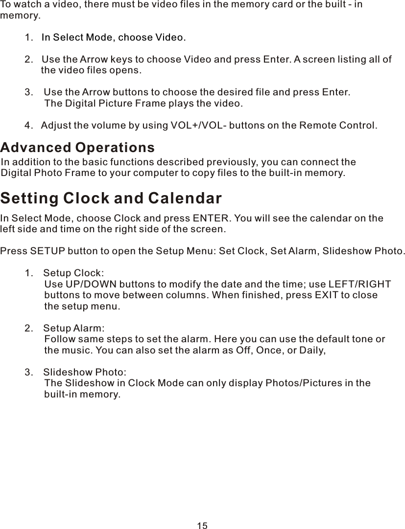 To watch a video, there must be video files in the memory card or the built - in memory.         1.            2.   Use the Arrow keys to choose Video and press Enter. A screen listing all of               the video files opens.         3.   Use the Arrow buttons to choose the desired file and press Enter.          The Digital Picture Frame plays the video.     4.   Adjust the volume by using VOL+/VOL- buttons on the Remote Control.In Select Mode, choose Video.Setting Clock and CalendarIn Select Mode, choose Clock and press ENTER. You will see the calendar on the left side and time on the right side of the screen.Press SETUP button to open the Setup Menu: Set Clock, Set Alarm, Slideshow Photo.     1.  Setup Clock:         Use UP/DOWN buttons to modify the date and the time; use LEFT/RIGHT          buttons to move between columns. When finished, press EXIT to close          the setup menu.     2.  Setup Alarm:          Follow same steps to set the alarm. Here you can use the default tone or          the music. You can also set the alarm as Off, Once, or Daily,      3.  Slideshow Photo:         The Slideshow in Clock Mode can only display Photos/Pictures in the          built-in memory.Advanced OperationsIn addition to the basic functions described previously, you can connect the Digital Photo Frame to your computer to copy files to the built-in memory.15