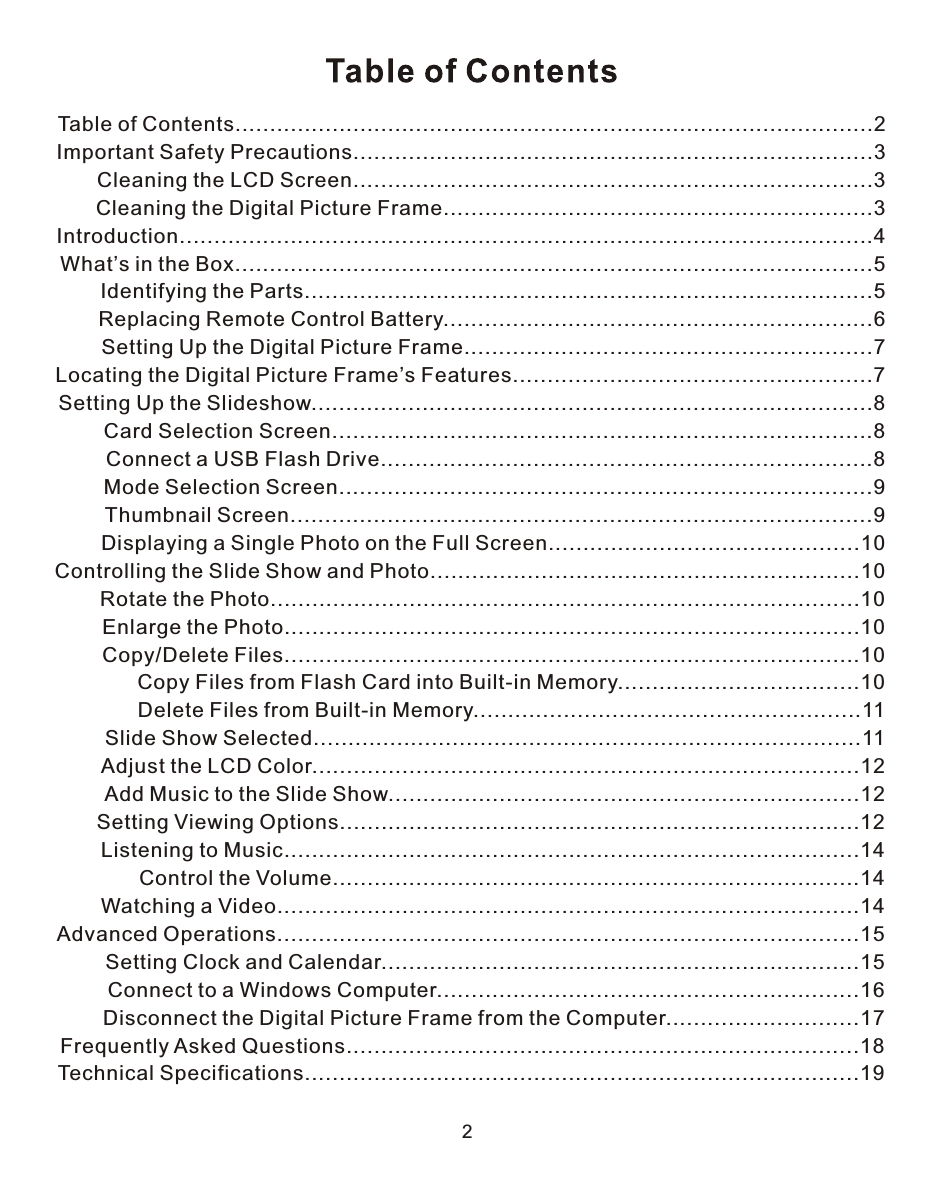 2Table of Contents............................................................................................2Important Safety Precautions...........................................................................3       Cleaning the LCD Screen...........................................................................3       Cleaning the Digital Picture Frame..............................................................3Introduction....................................................................................................4What’s in the Box............................................................................................5       Identifying the Parts..................................................................................5        Replacing Remote Control Battery..............................................................6        Setting Up the Digital Picture Frame...........................................................7Locating the Digital Picture Frame’s Features....................................................7Setting Up the Slideshow.................................................................................8        Card Selection Screen..............................................................................8        Connect a USB Flash Drive.......................................................................8        Mode Selection Screen.............................................................................9        Thumbnail Screen....................................................................................9        Displaying a Single Photo on the Full Screen.............................................10Controlling the Slide Show and Photo..............................................................10        Rotate the Photo.....................................................................................10        Enlarge the Photo...................................................................................10        Copy/Delete Files...................................................................................10              Copy Files from Flash Card into Built-in Memory...................................10              Delete Files from Built-in Memory........................................................11        Slide Show Selected...............................................................................11        Adjust the LCD Color...............................................................................12        Add Music to the Slide Show....................................................................12        Setting Viewing Options...........................................................................12        Listening to Music...................................................................................14              Control the Volume............................................................................14        Watching a Video....................................................................................14Advanced Operations....................................................................................15        Setting Clock and Calendar.....................................................................15        Connect to a Windows Computer.............................................................16        Disconnect the Digital Picture Frame from the Computer............................17Frequently Asked Questions..........................................................................18Technical Specifications................................................................................19