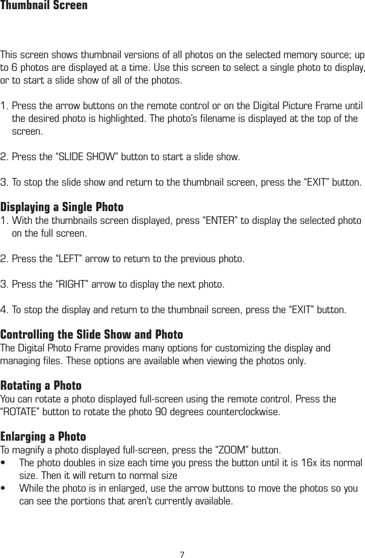 This screen shows thumbnail versions of all photos on the selected memory source; up to 6 photos are displayed at a time. Use this screen to select a single photo to display, or to start a slide show of all of the photos.1. Press the arrow buttons on the remote control or on the Digital Picture Frame until      the desired photo is highlighted. The photo’s ﬁlename is displayed at the top of the      screen. 2. Press the “SLIDE SHOW” button to start a slide show. 3. To stop the slide show and return to the thumbnail screen, press the “EXIT” button.Displaying a Single Photo 1. With the thumbnails screen displayed, press “ENTER” to display the selected photo      on the full screen. 2. Press the “LEFT” arrow to return to the previous photo. 3. Press the “RIGHT” arrow to display the next photo.  4. To stop the display and return to the thumbnail screen, press the “EXIT” button.  Controlling the Slide Show and PhotoThe Digital Photo Frame provides many options for customizing the display and managing ﬁles. These options are available when viewing the photos only. Rotating a PhotoYou can rotate a photo displayed full-screen using the remote control. Press the “ROTATE” button to rotate the photo 90 degrees counterclockwise. Enlarging a PhotoTo magnify a photo displayed full-screen, press the “ZOOM” button.The photo doubles in size each time you press the button until it is 16x its normal •size. Then it will return to normal sizeWhile the photo is in enlarged, use the arrow buttons to move the photos so you •can see the portions that aren’t currently available.         Thumbnail Screen7