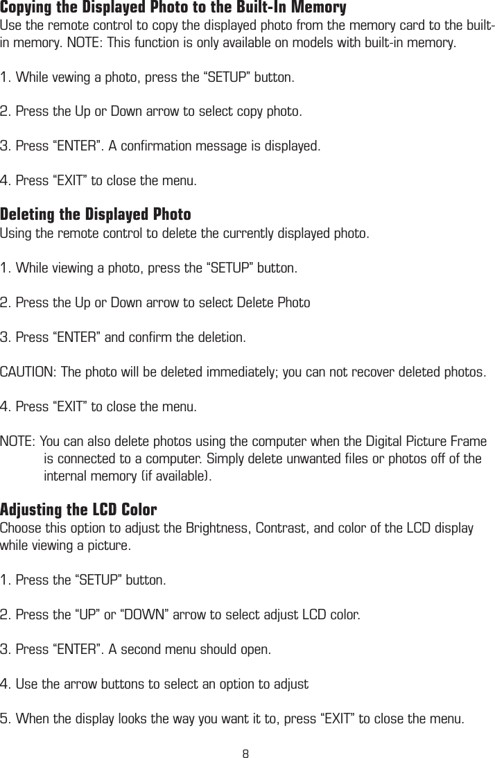Copying the Displayed Photo to the Built-In MemoryUse the remote control to copy the displayed photo from the memory card to the built-in memory. NOTE: This function is only available on models with built-in memory. 1. While vewing a photo, press the “SETUP” button.2. Press the Up or Down arrow to select copy photo.  3. Press “ENTER”. A conﬁrmation message is displayed.4. Press “EXIT” to close the menu.Deleting the Displayed PhotoUsing the remote control to delete the currently displayed photo.1. While viewing a photo, press the “SETUP” button.2. Press the Up or Down arrow to select Delete Photo3. Press “ENTER” and conﬁrm the deletion.CAUTION: The photo will be deleted immediately; you can not recover deleted photos.4. Press “EXIT” to close the menu.NOTE: You can also delete photos using the computer when the Digital Picture Frame             is connected to a computer. Simply delete unwanted ﬁles or photos off of the             internal memory (if available).Adjusting the LCD ColorChoose this option to adjust the Brightness, Contrast, and color of the LCD display while viewing a picture. 1. Press the “SETUP” button.2. Press the “UP” or “DOWN” arrow to select adjust LCD color.3. Press “ENTER”. A second menu should open.4. Use the arrow buttons to select an option to adjust5. When the display looks the way you want it to, press “EXIT” to close the menu.8