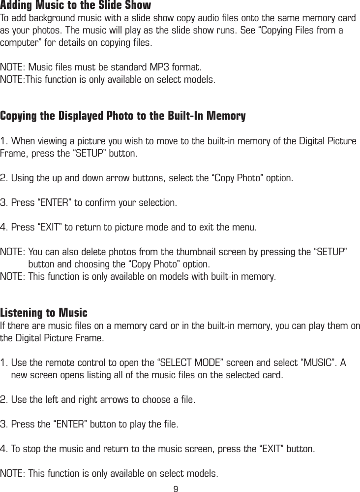 Adding Music to the Slide ShowTo add background music with a slide show copy audio ﬁles onto the same memory card as your photos. The music will play as the slide show runs. See “Copying Files from a computer” for details on copying ﬁles. NOTE: Music ﬁles must be standard MP3 format. NOTE:This function is only available on select models. Copying the Displayed Photo to the Built-In Memory1. When viewing a picture you wish to move to the built-in memory of the Digital Picture Frame, press the “SETUP” button.2. Using the up and down arrow buttons, select the “Copy Photo” option.3. Press “ENTER” to conﬁrm your selection.4. Press “EXIT” to return to picture mode and to exit the menu.NOTE: You can also delete photos from the thumbnail screen by pressing the “SETUP”            button and choosing the “Copy Photo” option. NOTE: This function is only available on models with built-in memory. Listening to MusicIf there are music ﬁles on a memory card or in the built-in memory, you can play them on the Digital Picture Frame.1. Use the remote control to open the “SELECT MODE” screen and select “MUSIC”. A      new screen opens listing all of the music ﬁles on the selected card. 2. Use the left and right arrows to choose a ﬁle. 3. Press the “ENTER” button to play the ﬁle.  4. To stop the music and return to the music screen, press the “EXIT” button. NOTE: This function is only available on select models. 9