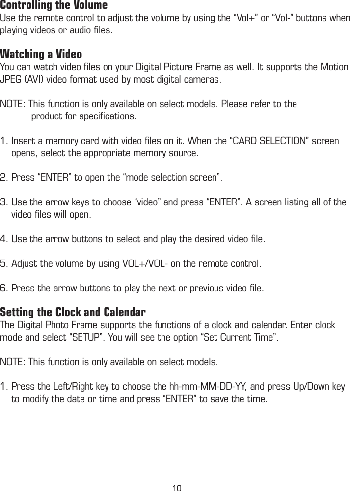 Controlling the VolumeUse the remote control to adjust the volume by using the “Vol+” or “Vol-” buttons when playing videos or audio ﬁles. Watching a VideoYou can watch video ﬁles on your Digital Picture Frame as well. It supports the Motion JPEG (AVI) video format used by most digital cameras.NOTE: This function is only available on select models. Please refer to the                         product for speciﬁcations. 1. Insert a memory card with video ﬁles on it. When the “CARD SELECTION” screen      opens, select the appropriate memory source.2. Press “ENTER” to open the “mode selection screen”.3. Use the arrow keys to choose “video” and press “ENTER”. A screen listing all of the      video ﬁles will open.4. Use the arrow buttons to select and play the desired video ﬁle.5. Adjust the volume by using VOL+/VOL- on the remote control.6. Press the arrow buttons to play the next or previous video ﬁle.Setting the Clock and CalendarThe Digital Photo Frame supports the functions of a clock and calendar. Enter clock mode and select “SETUP”. You will see the option “Set Current Time”. NOTE: This function is only available on select models.1. Press the Left/Right key to choose the hh-mm-MM-DD-YY, and press Up/Down key      to modify the date or time and press “ENTER” to save the time.  10