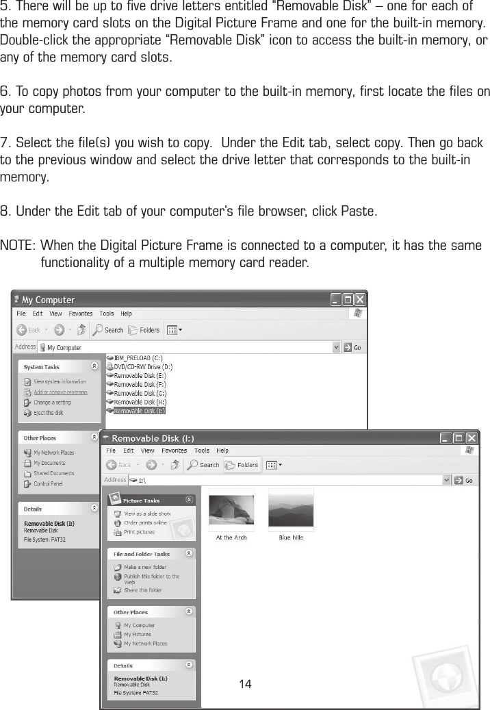 5. There will be up to ﬁve drive letters entitled “Removable Disk” – one for each of the memory card slots on the Digital Picture Frame and one for the built-in memory. Double-click the appropriate “Removable Disk” icon to access the built-in memory, or any of the memory card slots.6. To copy photos from your computer to the built-in memory, ﬁrst locate the ﬁles on your computer.7. Select the ﬁle(s) you wish to copy.  Under the Edit tab, select copy. Then go back to the previous window and select the drive letter that corresponds to the built-in memory. 8. Under the Edit tab of your computer’s ﬁle browser, click Paste.NOTE: When the Digital Picture Frame is connected to a computer, it has the same            functionality of a multiple memory card reader.14